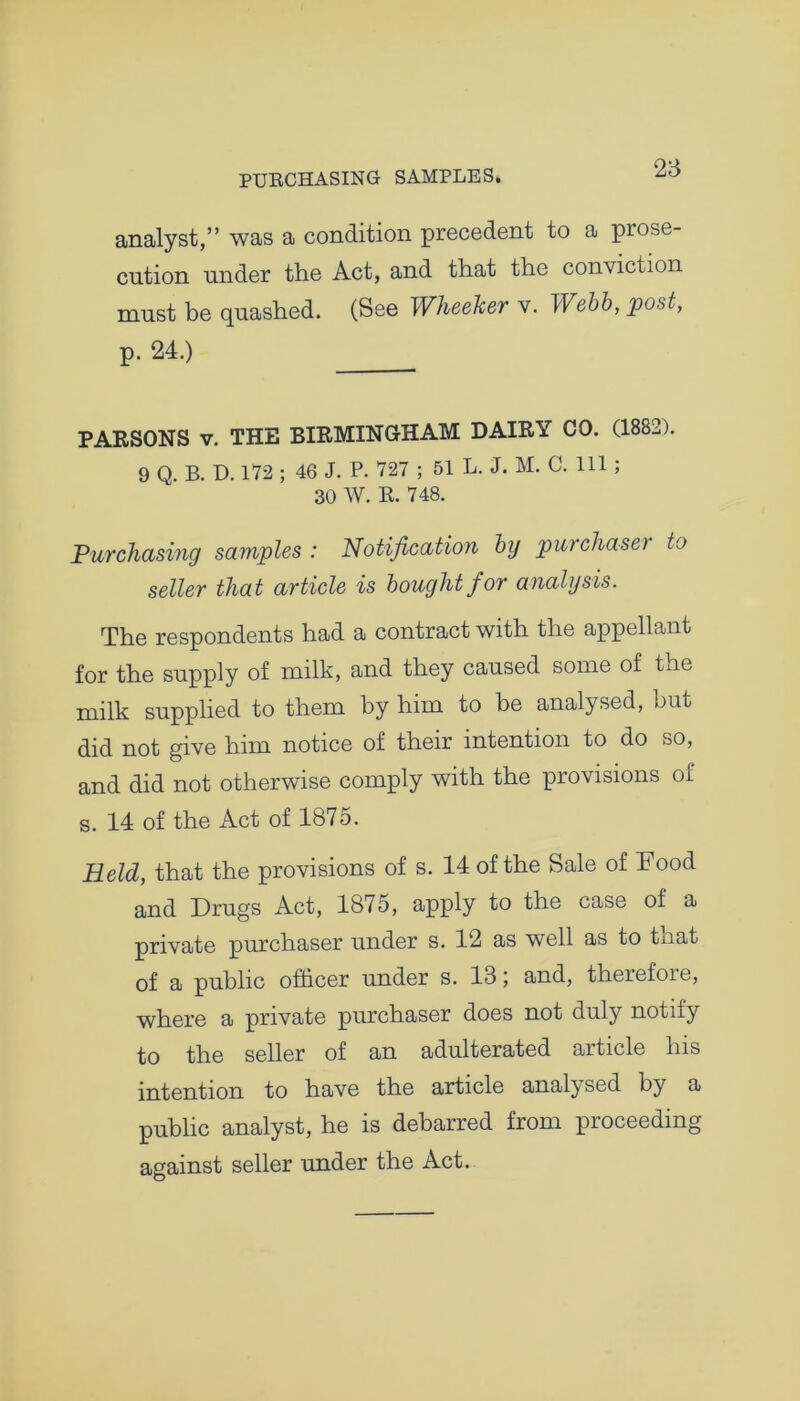 PURCHASING SAMPLES. analyst,” was a condition precedent to a prose- cution under the Act, and that the conviction must be quashed. (See Wheeker v. Webb, post, p. 24.) PARSONS v. THE BIRMINGHAM DAIRY CO. (1882). 9 Q. B. D. 172 ; 46 J. P. 727 ; 51 L. J. M. C. Ill ; 30 W. R. 748. Purchasing samples : Notification by purchase} to seller that article is bought f or analysis. The respondents had a contract with the appellant for the supply of milk, and they caused some of toe milk supplied to them by him to be analysed, but did not give him notice of their intention to do so, and did not otherwise comply with the provisions of s. 14 of the Act of 1875. Held, that the provisions of s. 14 of the Sale of Food and Drugs Act, 1875, apply to the case of a private purchaser under s. 12 as well as to that of a public officer under s. 13; and, therefore, where a private purchaser does not duly notify to the seller of an adulterated article his intention to have the article analysed by a public analyst, he is debarred from proceeding against seller under the Act.