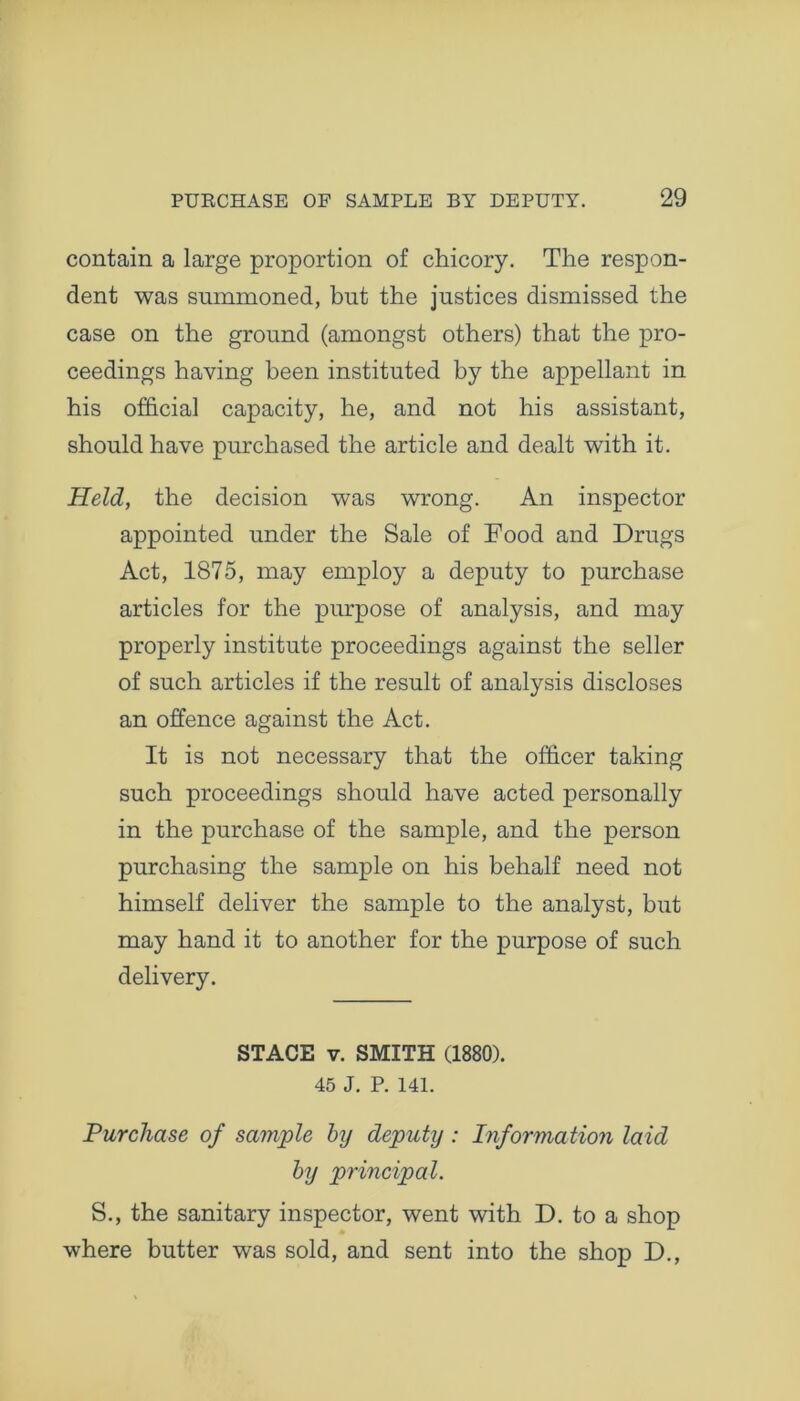 contain a large proportion of chicory. The respon- dent was summoned, but the justices dismissed the case on the ground (amongst others) that the pro- ceedings having been instituted by the appellant in his official capacity, he, and not his assistant, should have purchased the article and dealt with it. Held, the decision was wrong. An inspector appointed under the Sale of Food and Drugs Act, 1875, may employ a deputy to purchase articles for the purpose of analysis, and may properly institute proceedings against the seller of such articles if the result of analysis discloses an offence against the Act. It is not necessary that the officer taking such proceedings should have acted personally in the purchase of the sample, and the person purchasing the sample on his behalf need not himself deliver the sample to the analyst, but may hand it to another for the purpose of such delivery. STACE v. SMITH (1880). 45 J. P. 141. Purchase of sample by deputy: Information laid by principal. S., the sanitary inspector, went with D. to a shop where butter was sold, and sent into the shop D.,