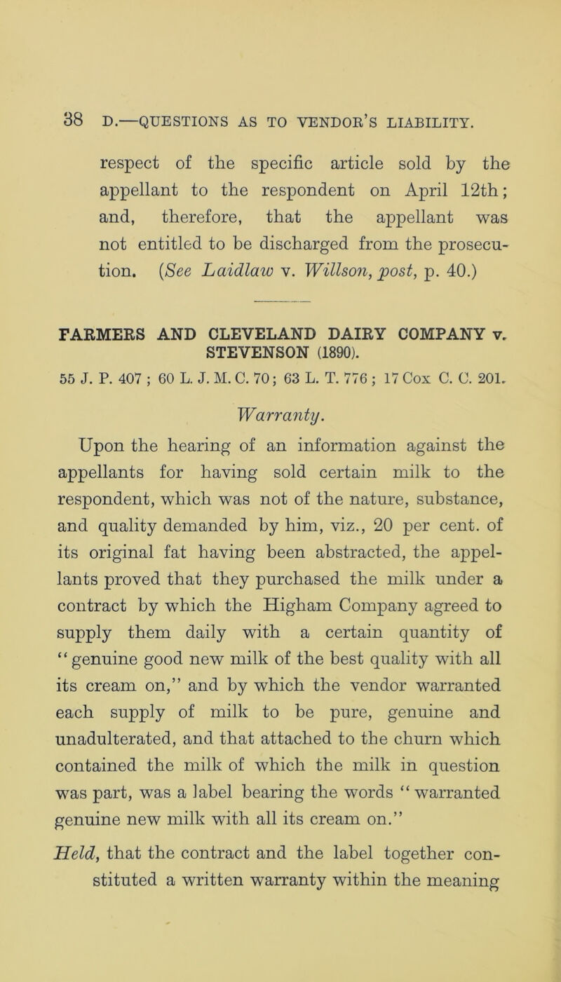 respect of the specific article sold by the appellant to the respondent on April 12th; and, therefore, that the appellant was not entitled to be discharged from the prosecu- tion. (See Laidlaw v. Willson, post, p. 40.) FARMERS AND CLEVELAND DAIRY COMPANY v. STEVENSON (1890). 55 J. P. 407 ; 60 L. J. M. C. 70; 63 L. T. 776 ; 17 Cox C. C. 201. Warranty. Upon the hearing of an information against the appellants for having sold certain milk to the respondent, which was not of the nature, substance, and quality demanded by him, viz., 20 per cent, of its original fat having been abstracted, the appel- lants proved that they purchased the milk under a contract by which the Higham Company agreed to supply them daily with a certain quantity of “ genuine good new milk of the best quality with all its cream on,” and by which the vendor warranted each supply of milk to be pure, genuine and unadulterated, and that attached to the churn which contained the milk of which the milk in question was part, was a label bearing the words “ warranted genuine new milk with all its cream on.” Held, that the contract and the label together con- stituted a written warranty within the meaning