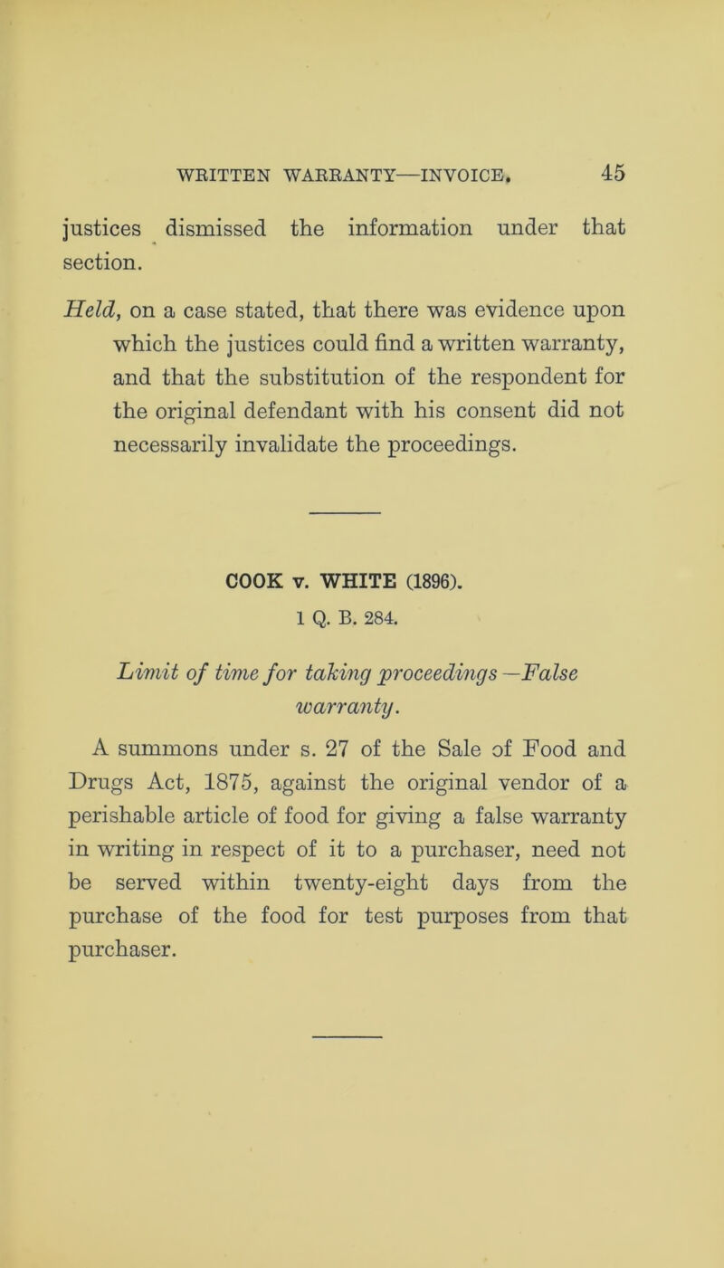 justices dismissed the information under that section. Held, on a case stated, that there was evidence upon which the justices could find a written warranty, and that the substitution of the respondent for the original defendant with his consent did not necessarily invalidate the proceedings. COOK v. WHITE (1896). 1 Q. B. 284. Limit of time for taking proceedings —False warranty. A summons under s. 27 of the Sale of Food and Drugs Act, 1875, against the original vendor of a perishable article of food for giving a false warranty in writing in respect of it to a purchaser, need not be served within twenty-eight days from the purchase of the food for test purposes from that purchaser.