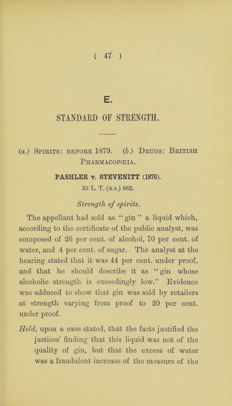 E. STANDARD OF STRENGTH. {a.) Spirits: before 1879. (b.) Drugs: British Pharmacopoeia. PASHLER v. STEVENITT (1876). 35 L. T. (n.s.) 862. Strength of spirits. The appellant had sold as “gin ” a liquid which, according to the certificate of the public analyst, was composed of 26 per cent, of alcohol, 70 per cent, of water, and 4 per cent, of sugar. The analyst at the hearing stated that it was 44 per cent, under proof, and that he should describe it as “ gin whose alcoholic strength is exceedingly low.” Evidence was adduced to show that gin was sold by retailers at strength varying from proof to 20 per cent, under proof. Held, upon a case stated, that the facts justified the justices’ finding that this liquid was not of the quality of gin, but that the excess of water was a fraudulent increase of the measure of the