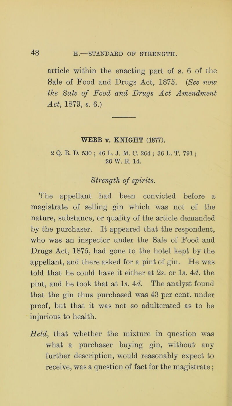 article within the enacting part of s. 6 of the Sale of Food and Drugs Act, 1875. (See now the Sale of Food and Drugs Act Amendment Act, 1879, s. 6.) WEBB v. KNIGHT (1877). 2 Q. B. D. 530 ; 46 L. J. M. C. 264 ; 36 L. T. 791 j 26 W. It. 14. Strength of spirits. The appellant had been convicted before a magistrate of selling gin which was not of the nature, substance, or quality of the article demanded by the purchaser. It appeared that the respondent, who was an inspector under the Sale of Food and Drugs Act, 1875, had gone to the hotel kept by the appellant, and there asked for a pint of gin. He was told that he could have it either at 2s. or Is. 4d. the pint, and he took that at Is. 4d. The analyst found that the gin thus purchased was 43 per cent, under proof, but that it was not so adulterated as to be injurious to health. Held, that whether the mixture in question was what a purchaser buying gin, without any further description, would reasonably expect to receive, was a question of fact for the magistrate;