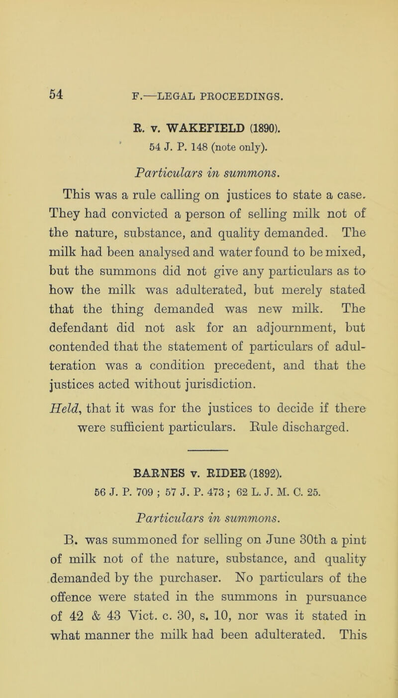 R. v. WAKEFIELD (1890). 54 J. P. 148 (note only). Particulars in summons. This was a rule calling on justices to state a case. They had convicted a person of selling milk not of the nature, substance, and quality demanded. The milk had been analysed and water found to be mixed, but the summons did not give any particulars as to how the milk was adulterated, but merely stated that the thing demanded was new milk. The defendant did not ask for an adjournment, but contended that the statement of particulars of adul- teration was a condition precedent, and that the justices acted without jurisdiction. Held, that it was for the justices to decide if there were sufficient particulars. Buie discharged. BARNES v. RIDER (1892). 56 J. P. 709 ; 57 J. P. 473 ; 62 L. J. M. C. 25. Particulars in summons. B. was summoned for selling on June 30th a pint of milk not of the nature, substance, and quality demanded by the purchaser. No particulars of the offence were stated in the summons in pursuance of 42 & 43 Yict. c. 30, s. 10, nor was it stated in what manner the milk had been adulterated. This