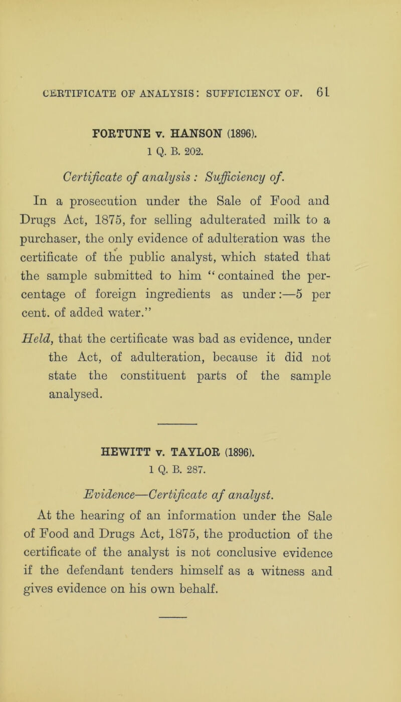 FORTUNE v. HANSON (1896). 1 Q. B. 202. Certificate of analysis : Sufficiency of. In a prosecution under the Sale of Food and Drugs Act, 1875, for selling adulterated milk to a purchaser, the only evidence of adulteration was the certificate of the public analyst, which stated that the sample submitted to him “ contained the per- centage of foreign ingredients as under:—5 per cent, of added water.” Held, that the certificate was bad as evidence, under the Act, of adulteration, because it did not state the constituent parts of the sample analysed. HEWITT v. TAYLOR (1896). 1 Q. B. 287. Evidence—Certificate af analyst. At the hearing of an information under the Sale of Food and Drugs Act, 1875, the production of the certificate of the analyst is not conclusive evidence if the defendant tenders himself as a witness and gives evidence on his own behalf.