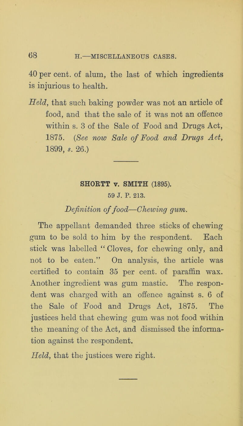 40 per cent, of alum, the last of which ingredients is injurious to health. Held, that such baking powder was not an article of food, and that the sale of it was not an offence within s. 3 of the Sale of Food and Drugs Act, 1875. (See now Sale of Food and Drugs Act, 1899, 5. 26.) SHORTT v. SMITH (1895). 59 J. P. 213. Definition of food—Chewing gum. The appellant demanded three sticks of chewing gum to be sold to him by the respondent. Each stick was labelled “ Cloves, for chewing only, and not to be eaten.” On analysis, the article was certified to contain 35 per cent, of paraffin wax. Another ingredient was gum mastic. The respon- dent was charged with an offence against s. 6 of the Sale of Food and Drugs Act, 1875. The justices held that chewing gum was not food within the meaning of the Act, and dismissed the informa- tion against the respondent. Held, that the justices were right.