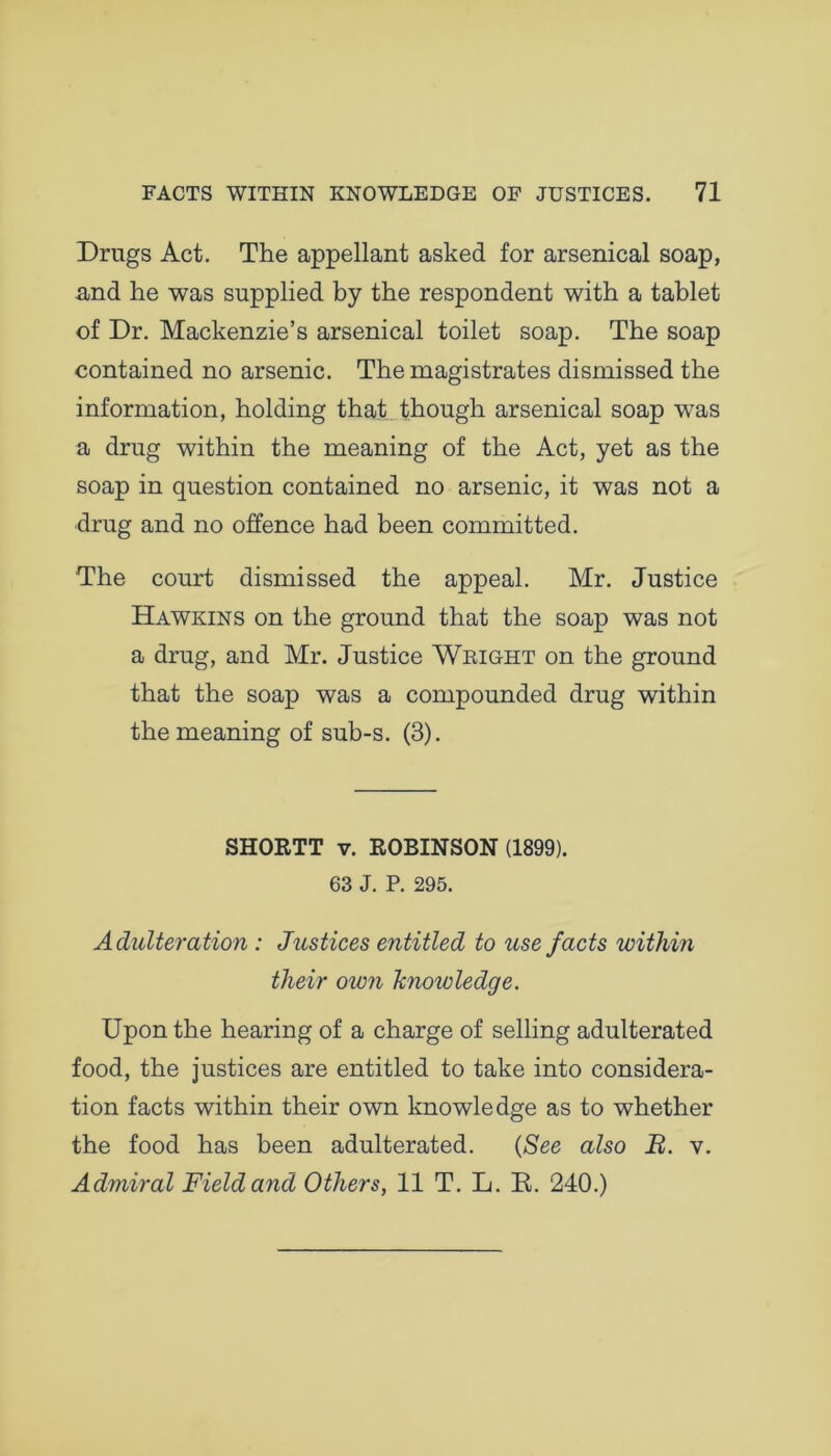 Drugs Act. The appellant asked for arsenical soap, and he was supplied by the respondent with a tablet of Dr. Mackenzie’s arsenical toilet soap. The soap contained no arsenic. The magistrates dismissed the information, holding that though arsenical soap was a drug within the meaning of the Act, yet as the soap in question contained no arsenic, it was not a drug and no offence had been committed. The court dismissed the appeal. Mr. Justice Hawkins on the ground that the soap was not a drug, and Mr. Justice Wright on the ground that the soap was a compounded drug within the meaning of sub-s. (3). SHORTT v. ROBINSON (1899). 63 J. P. 295. Adulteration : Justices entitled to use facts within their oion knowledge. Upon the hearing of a charge of selling adulterated food, the justices are entitled to take into considera- tion facts within their own knowledge as to whether the food has been adulterated. (See also B. v. Admiral Field and Others, 11 T. L. B. 240.)