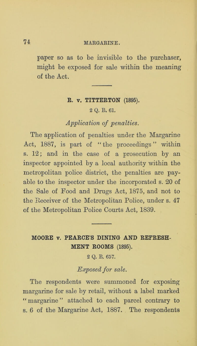 paper so as to be invisible to the purchaser, might be exposed for sale within the meaning of the Act. R. v. TITTERTON (1895). 2 Q. B. 61. Application of penalties. The application of penalties under the Margarine Act, 1887, is part of “the proceedings” within s. 12; and in the case of a prosecution by an inspector appointed by a local authority within the metropolitan police district, the penalties are pay- able to the inspector under the incorporated s. 20 of the Sale of Food and Drugs Act, 1875, and not to the Deceiver of the Metropolitan Police, under s. 47 of the Metropolitan Police Courts Act, 1839. MOORE v. PEARCE’S DINING AND REFRESH- MENT ROOMS (1895). 2 Q. B. 657. Exposed for sale. The respondents were summoned for exposing margarine for sale by retail, without a label marked “margarine” attached to each parcel contrary to s. 6 of the Margarine Act, 1887. The respondents