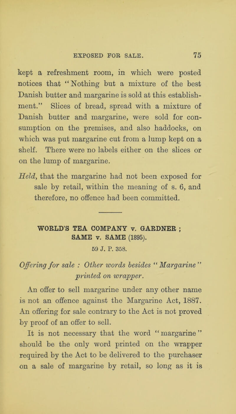 kept a refreshment room, in which were posted notices that “Nothing but a mixture of the best Danish butter and margarine is sold at this establish- ment.” Slices of bread, spread with a mixture of Danish butter and margarine, were sold for con- sumption on the premises, and also haddocks, on which was put margarine cut from a lump kept on a shelf. There were no labels either on the slices or on the lump of margarine. Held, that the margarine had not been exposed for sale by retail, within the meaning of s. 6, and therefore, no offence had been committed. WORLD’S TEA COMPANY v. GARDNER ; SAME v. SAME (1895). 59 J. P. 358. Offering for sale : Other words besides “ Margarine ” 'printed on wrapper. An offer to sell margarine under any other name is not an offence against the Margarine Act, 1887. An offering for sale contrary to the Act is not proved by proof of an offer to sell. It is not necessary that the word “margarine” should be the only word printed on the wrapper required by the Act to be delivered to the purchaser on a sale of margarine by retail, so long as it is