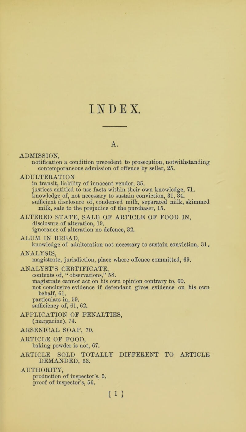 INDEX A. ADMISSION, notification a condition precedent to prosecution, notwithstanding contemporaneous admission of offence by seller, 25. ADULTERATION in transit, liability of innocent vendor, 35. justices entitled to use facts within their own knowledge, 71. knowledge of, not necessary to sustain conviction, 31, 34. sufficient disclosure of, condensed milk, separated milk, skimmed milk, sale to the prejudice of the purchaser, 15. ALTERED STATE, SALE OF ARTICLE OF FOOD IN, disclosure of alteration, 19. ignorance of alteration no defence, 32. ALUM IN BREAD, knowledge of adulteration not necessary to sustain conviction, 31. ANALYSIS, magistrate, jurisdiction, place where offence committed, 69. ANALYST’S CERTIFICATE, contents of, “ observations,” 58. magistrate cannot act on his own opinion contrary to, 60. not conclusive evidence if defendant gives evidence on his own behalf, 61. particulars in, 59. sufficiency of, 61, 62. APPLICATION OF PENALTIES, (margarine), 74. ARSENICAL SOAP, 70. ARTICLE OF FOOD, baking powder is not, 67. ARTICLE SOLD TOTALLY DIFFERENT TO ARTICLE DEMANDED, 63. AUTHORITY, production of inspector’s, 5. proof of inspector’s, 56.