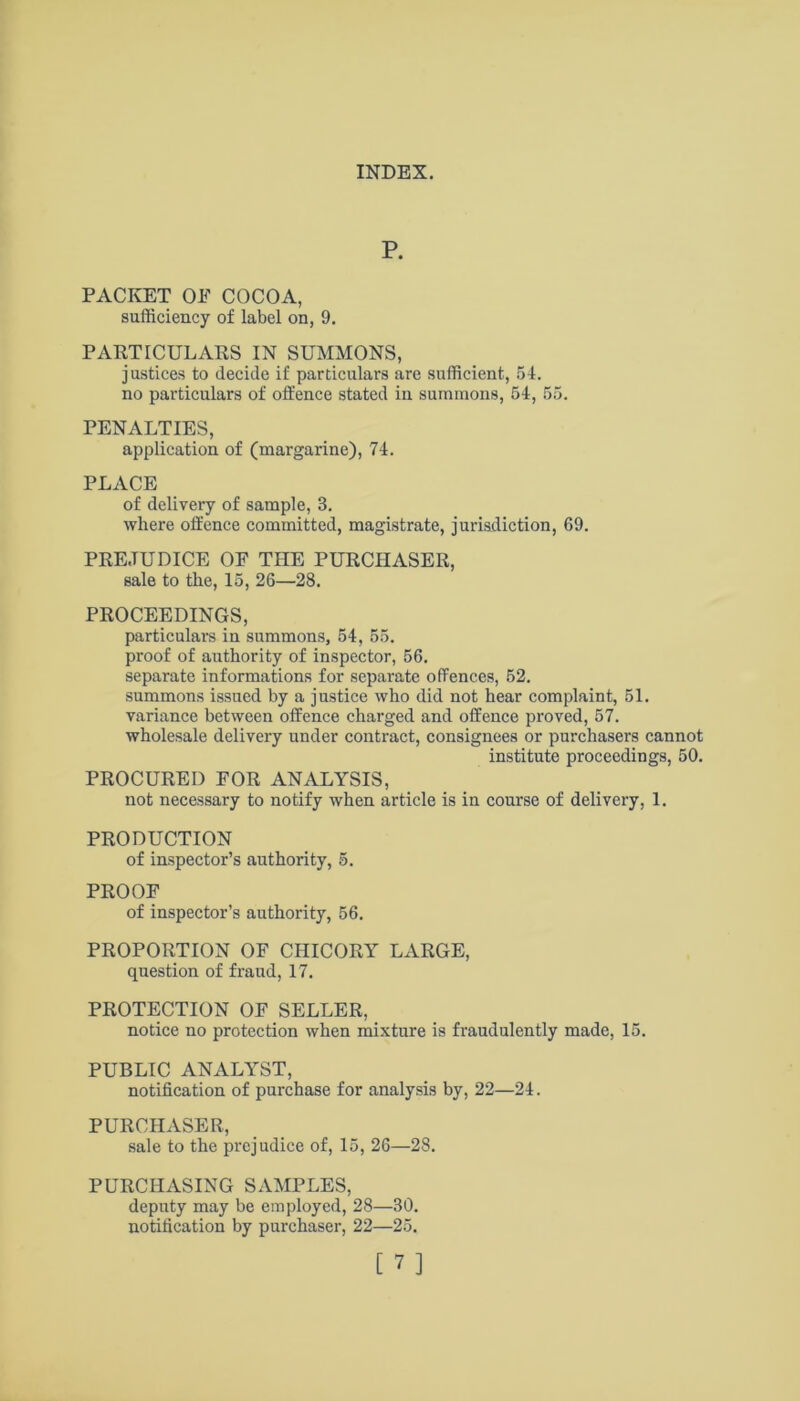 P. PACKET OP COCOA, sufficiency of label on, 9. PARTICULARS IN SUMMONS, justices to decide if particulars are sufficient, 54. no particulars of offence stated in summons, 54, 55. PENALTIES, application of (margarine), 74. PLACE of delivery of sample, 3. where offence committed, magistrate, jurisdiction, 69. PREJUDICE OE THE PURCHASER, sale to the, 15, 26—28. PROCEEDINGS, particulars in summons, 54, 55. proof of authority of inspector, 56. separate informations for separate offences, 52. summons issued by a justice who did not hear complaint, 51. variance between offence charged and offence proved, 57. wholesale delivery under contract, consignees or purchasers cannot institute proceedings, 50. PROCURED FOR ANALYSIS, not necessary to notify when article is in course of delivery, 1. PRODUCTION of inspector’s authority, 5. PROOF of inspector’s authority, 56. PROPORTION OF CHICORY LxVRGE, question of fraud, 17. PROTECTION OF SELLER, notice no protection when mixture is fraudulently made, 15. PUBLIC ANALYST, notification of purchase for analysis by, 22—24. PURCHASER, sale to the prejudice of, 15, 26—28. PURCHASING SAMPLES, deputy may be employed, 28—30. notification by purchaser, 22—25.