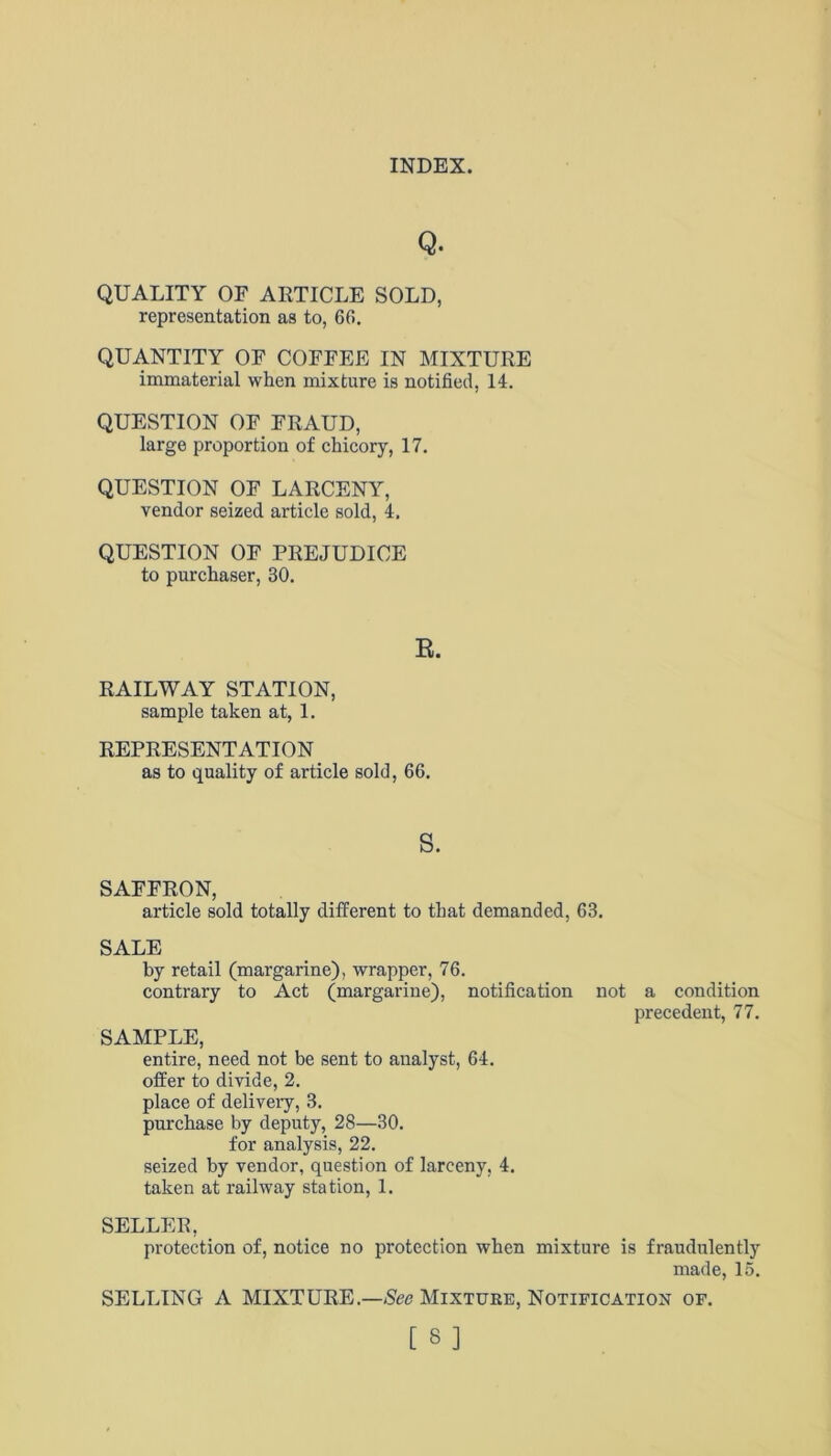 Q. QUALITY OF ARTICLE SOLD, representation as to, 60. QUANTITY OF COFFEE IN MIXTURE immaterial when mixture is notified, 14. QUESTION OF FRAUD, large proportion of chicory, 17. QUESTION OF LARCENY, vendor seized article sold, 4. QUESTION OF PREJUDICE to purchaser, 30. E. RAILWAY STATION, sample taken at, 1. REPRESENTATION as to quality of article sold, 66. s. SAFFRON, article sold totally different to that demanded, 63. SALE by retail (margarine), wrapper, 76. contrary to Act (margarine), notification not a condition precedent, 77. SAMPLE, entire, need not be sent to analyst, 64. offer to divide, 2. place of delivery, 3. purchase by deputy, 28—30. for analysis, 22. seized by vendor, question of larceny, 4. taken at railway station, 1. SELLER, protection of, notice no protection when mixture is fraudulently made, 15. SELLING A MIXTURE.—See Mixture, Notification of. [3]