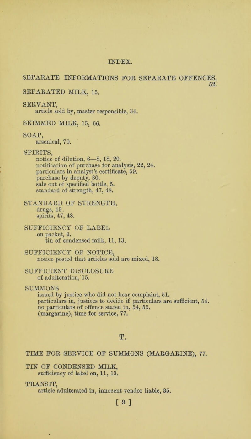 SEPARATE INFORMATIONS FOR SEPARATE OFFENCES, 52. SEPARATED MILK, 15. SERVANT, article sold by, master responsible, 34. SKIMMED MILK, 15, 66. SOAP, arsenical, 70. SPIRITS, notice of dilution, 6—8, 18, 20. notification of purchase for analysis, 22, 24. particulars in analyst’s certificate, 59. purchase by deputy, 30. sale out of specified bottle, 5. standard of strength, 47, 48. STANDARD OF STRENGTH, drugs, 49. spirits, 47, 48. SUFFICIENCY OF LABEL on packet, 9. tin of condensed milk, 11, 13. SUFFICIENCY OF NOTICE, notice posted that articles sold are mixed, 18. SUFFICIENT DISCLOSURE of adulteration, 15. SUMMONS issued by justice who did not hear complaint, 51. particulars in, justices to decide if particulars are sufficient, 54. no particulars of offence stated in, 54, 55. (margarine), time for service, 77. T. TIME FOR SERVICE OF SUMMONS (MARGARINE), 77. TIN OF CONDENSED MILK, sufficiency of label on, 11, 13. TRANSIT, article adulterated in, innocent vendor liable, 35. [9]