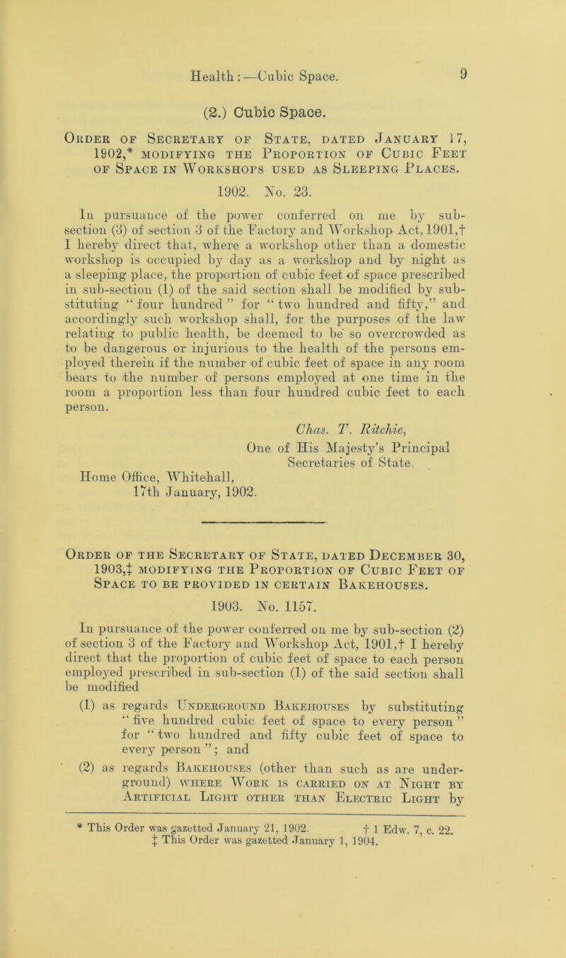 Health :—Cubic Space. (2.) Cubic Space. Order of Secretary of State, dated January 17, 1902,* MODIFYING THE PROPORTION OF CuBIC FeeT OF Space in Workshops used as Sleeping Places. 1902. Xo. 23. lu pursuance of the power conferred on me by sub- section (3) of section 3 of the Factory and Workshop Act, 1901,f 1 hereby direct that, where a workshop other than a domestic workshop is occupied by day as a workshop and by night as a sleeping- place, the proportion of cubic feet of space prescribed in sub-section (1) of the said section shall be modified by sub- stituting “ four hundred ” for “ two hundred and fift}',” and accordingl}' such Avorkshop shall, for the purposes of the law relating to public health, be deemed to be so overcrowded as to be dangerous or injurious to the health of the persons em- ployed therein if the number of cubic feet of space in any room bears to the number of persons employed at one time in the room a proportion less than four hundred cubic feet to each person. Chas. T. Ritchie^ One of His Majesty’s Principal Secretaries of State, Home Office, Whitehall, 17th January, 1902. Order of the Secretary of State, dated December 30, 1903,7 MODIFYING THE PROPORTION OF CUBIC FeET OF Space to be provided in certain Bakehouses. 1903. Xo. 1157. In pursuance of the power conferred on me b^’ sub-section (2) of section 3 of the Factory and Workshop Act, 1901,f I hereby direct that the proportion of cubic feet of space to each person employed prescribed in sub-section (1) of the said section shall be modified (1) as regards Underground Bakehouses by substituting “ fi.A'e hundred cubic feet of space to every person ” for “ two hundred and fifty cubic feet of space to every person ” ; and (2) as regards Bakehouses (other than such as are under- ground) WHERE Work is carried on at Xight by Artificial Light other than Electric Light by * This Order was gazetted January 21, 1902. f 1 Edw. 7 c. 22. f This Order was gazetted January 1, 1904.