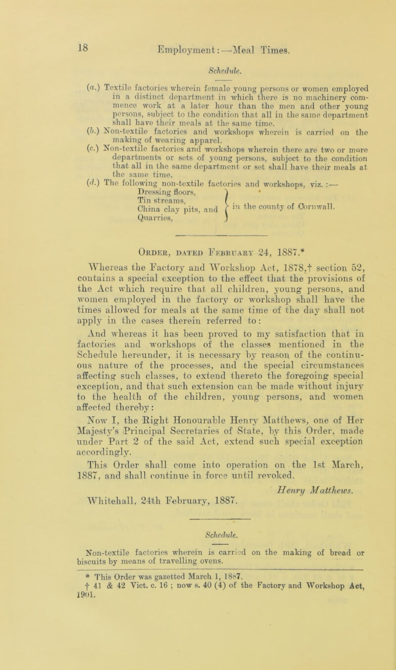 Schednle. (a.) Textile factories \vherei]i female young persons or women employed in a distinct department in which there is no machinery com- mence work at a later hour than the men and other young persons, subject to the condition that all in the same department ^ shall har^e their meals at the same time. (&.) Xon-textile factories and workshops wherein is carried on the making of wearing apparel. (c.) Non-textile factories and workshops wherein there are two or more departments or sets of young persons, subject to the condition that all in the same depai'tment or set shall have their meals at the same time. (d.) The following non-textile factories and workshops, viz. : — Dressing floors, ^ • Tin streams, ( • r n n China clay pits, and ( Oornwall. Quarries, } Oeder, dated Eebeitary 24, 1887.* AVliereas the Factory and AA^orksliop Act, 1878,t section 52, contains a special exception to the eft'ect that the provisions of the Act which require that all children, young persons, and women employed in the factory or workshop shall have the times allowed for meals at the same time of the day shall not apply in the cases therein referred to: And whereas it has been proved to my satisfaction that in factories and workshops of the classes mentioned in the Schedule hereunder, it is necessary bj^ reason of the continu- ous nature of the processes, and the special circumstances affecting such classes, to extend thereto the foregoing special exception, and that such extension can be made without injury to the health of the children, young persons, and women affected thereby: Now I, the Right Honourable Henry Matthews, one of Her Majesty’s Principal Secretaries of State, by this Order, made under Part 2 of the said Act, extend such special exception accordingly. This Order shall come into operation on the 1st March, 1887, and shall coTitinue in force until revoked. Henry Matthews. AVhitehall, 24th February, 1887. Sched/ide. Non-textile factories wherein is carried on the making of bread or biscuits by means of travelling ovens. * This Order was gazetted March 1, 18)?7. f 41 & 42 Viet. c. 16 ; now s. 40 (4) of the Factory and Workshop Act, 1901.
