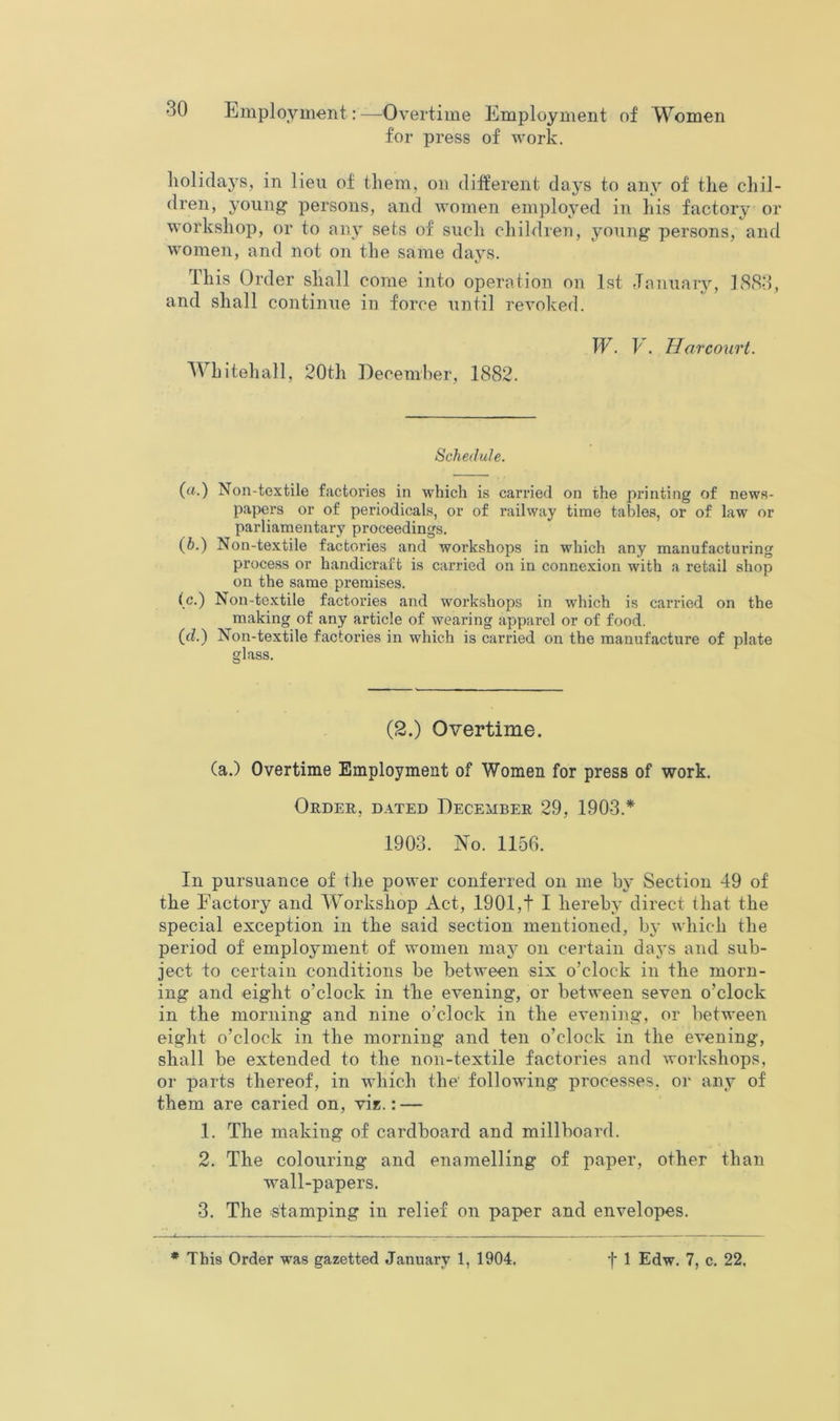 for press of work. holidays, in lieu of them, on different days to aiw of the chil- dren, young persons, and women employed in his factory or workshop, or to any sets of such children, young persons, and women, and not on the same days. This Order shall come into operation on 1st January, JvS<S3, and shall continue in force until revoked. W. V . Hofcourt. Whitehall, 20th December, 1882. Schedule. («.) Non-textile factories in which is carried on the printing of news- papers or of periodicals, or of railway time tables, or of law or parliamentary proceedings. (6.) Non-textile factories and workshops in which any manufacturing process or handicraft is carried on in connexion with a retail shop on the same premises. (c.) Non-textile factories and workshops in which is carried on the making of any article of wearing apparel or of food. (d.) Non-textile factories in which is carried on the manufacture of plate glass. (2.) Overtime. (a.) Overtime Employment of Women for press of work. Order, dated December 29, 1903.* 1903. No. 1156. In pursuance of the power conferred on me by Section 49 of the Factory and Workshop Act, 1901,t I hereby direct that the special exception in the said section mentioned, by which the period of employment of women may on certain days and sub- ject to certain conditions be between six o’clock in the morn- ing and eight o’clock in the evening, or between seven o’clock in the morning and nine o’clock in the evening, or between eight o’clock in the morning and ten o’clock in the evening, shall be extended to the non-textile factories and workshops, or parts thereof, in which the' following processes, oi* any of them are caried on, vi*.: — 1. The making of cardboard and millboard. 2. The colouring and enamelling of paper, other than wall-papers. 3. The stamping in relief on paper and envelopes.