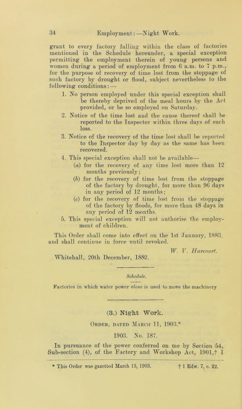 grant to every factory falling within the class of factories mentioned in the Schedule hereunder, a special exception permitting the employment therein of young persons and women during a period of employment from 6 a.m. to 7 p.m., for the purpose of recovery of time lost from the stoppage of such factory by drought or flood, subject nevertheless to the following conditions: — 1. No person employed under this special exception shall be thereby deprived of the meal hours by the Act provided, or be so employed on Saturday. 2. Notice of the time lost and the cause thereof shall be reported to the In.spector within three days of such loss. 3. Notice of the recovery of the time lost shall be reported to the Inspector day by day as the same has been recovered. 4. This special exception shall not be available— (a) for the recovery of any time lost more than 12 months previously; (b) for the recovery of time lost from the stoppage of the factory by drought, for more than 96 days in any period of 12 months; (c) for the recovery of time lost from the stoppage of the factory by floods, for more than 48 days in any period of 12 months. 5. This special exception will not authorise the employ- ment of children. This Order shall come into effect on the 1st January, 1(S83, and shall continue in force until revoked. W. V. Harcovrt, Whitehall, 20th December, 1882. Schedule. Factories in which w’ater power alone is used to move the machinery (3.) Night Work. Order, dated March 11, 1903.* 1903. No. 187. In pursuance of the powder conferred on me by Section 54, Sub-section (4), of the Factory and Workshop Act, 1901,t I