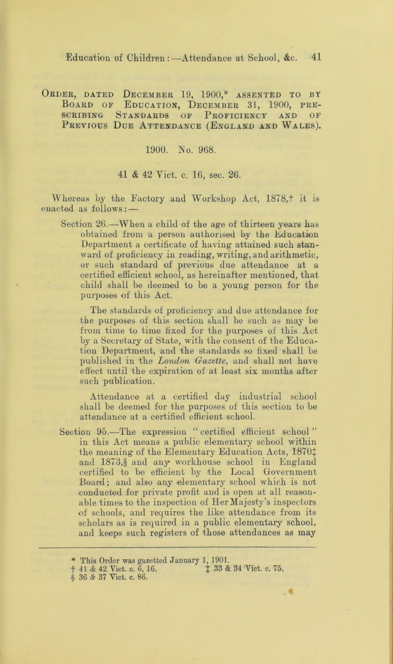 Order, dated December 19, 1900,* assented to by Board of Education, December 31, 1900, pre- scribing Standards of Proficiency and of Previous Due Attendance (England and Wales). 1900. No. 968. 41 & 42 Viet. c. 16, sec. 26. Whereas by the Pactory and Workshop Act, 1878,t it is enacted as follows : — Section 26.—When a child of the age of thirteen years has obtained from a person authorised by the Education Department a certificate of having attained such stan- ward of proficiency in reading, writing, and arithmetic, or such standard of previous due attendance at a certified efficient school, as hereinafter mentioned, that child shall be deemed to be a young person for the purposes of this Act. The standards of proficiency and due attendance for the purposes of this section shall be such as may be from time to time fixed for the purposes of this Act by a Secretary of State, with the consent of the Educa- tion Department, and the standards so fixed shall be published in the London Gazette, and shall not have effect until the expiration of at least six months after such publication. Attendance at a certified day industrial school shall be deemed for the purposes of this section to be attendance at a certified efficient school. Section 95.—The expression “ certified efficient school ” in this Act means a public elementary school within the meaning of the Elementary Education Acts, 1870+ and 1873,§ and any workhouse school in England certified to be efficient by the Local Government Board; and also any elementary school which is not conducted for private profit and is open at all reason- able times to the inspection of Her Majesty's inspectors of schools, and requires the like attendance from its scholars as is required in a public elementaiy school, and keeps such registers of those attendances as may * This Order was gazetted January 1, 1901. t 41 & 42 Viet. c. 6, 16. f 33 & 34 Viet. c. 75. § 36 & 37 Viet. e. 86.