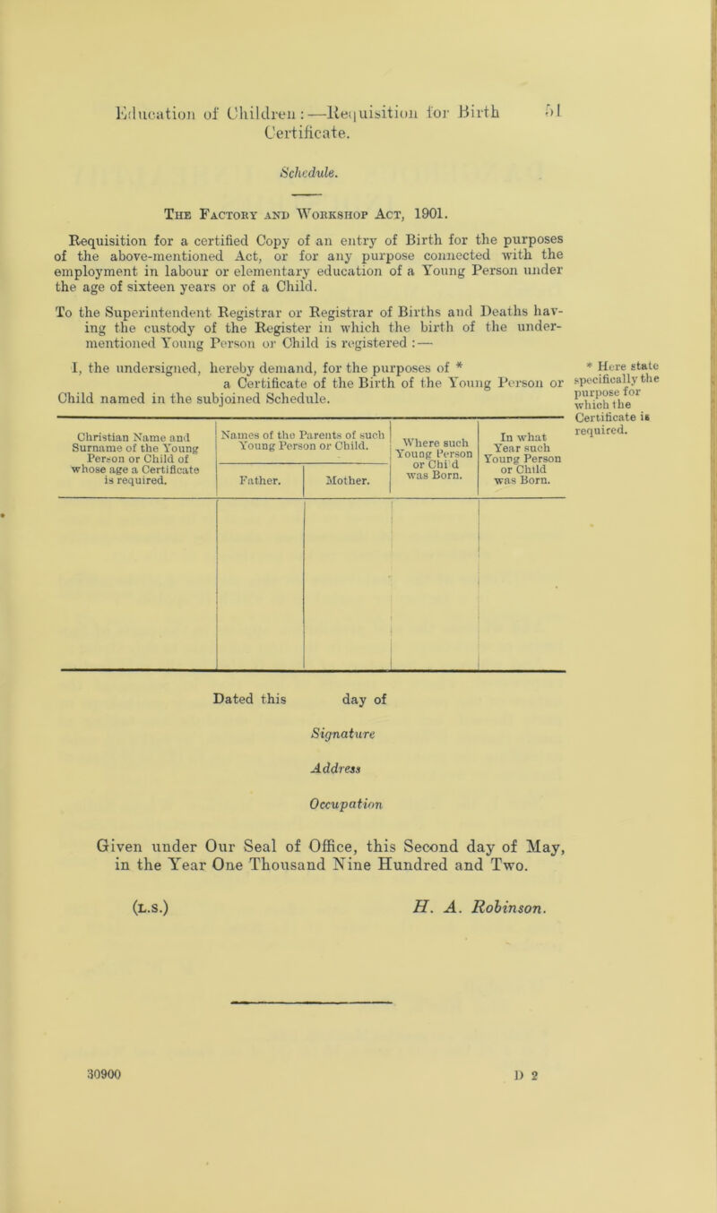 Ivhicatioii of Children:—lieiiuisition foi' Birth hi Ceidificate. Schedule. The Factoby and Wobkshop Act, 1901. Requisition for a certified Copy of an entry of Birth for the purposes of the above-mentioned Act, or for any purpose connected with the employment in labour or elementary education of a Young Person under the age of sixteen years or of a Child. To the Superintendent Registrar or Registrar of Births and Deaths hav- ing the custody of the Register in which the birth of the under- mentioned Young Person or Child is registered : — I, the undersigned, hereby demand, for the purposes of * a Certificate of the Birth of the Young Pei-son or Child named in the subjoined Schedule. Christian Name and Surname of the Young Person or Child of whose age a Certificate is required. Names of the Parents of such Y'oung Person or Child. Wliere such Young Person or Chi’d was Born. In what Year such Young Person or Child was Born. Father. Mother. Dated this day of Signature Address Occupation Given under Our Seal of Office, this Second day of May, in the Year One Thousand Nine Hundred and Tveo. (l.s.) H. a. Robinson. ]) 2 * Here state specifically the purpose for which Ihe Certificate is required. 30900