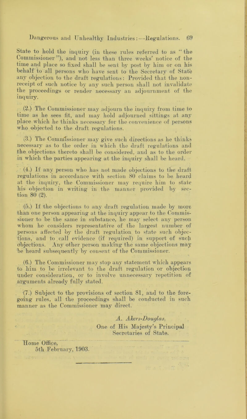 J)auf?erous and dnliealtliy Industries:—Itegulatiojis. (]9 State to liold the inquiry (in these rules referred to as “ the Commissioner ”), and not less than three weeks’ notice of the time and place so fixed shall be sent by post bj' him or on hrs behalf to all persons who have sent to the Secretary of State any objection to the draft regulations: Provided that the non- receipt of such notice by any such person shall not invalidate the proceedings or render necessary an adjournment of the inquiry. (2.) The Commissioner may adjourn the inquiry from time to time as he sees fit, and may hold adjourned sittings at any place which he thinks necessary for the convenience of persons who objected to the draft regulations. c3.) The Commissioner may give such directions as he thinks necessary as to the ordei- in Avhich the draft regulations and the objections thereto shall be considered, and as to the order in which the parties appearing at the inquiry shall be heard. (4.) If any person who has not made objections to the draft regulations in accordance with section 80 claims to be heard at the iiuiuiry, the Commissioner may require him to state his objection in writing in the manner jjrovided bv sec- tion 80 (2). (5.) If the objections to any draft regulation made by more than one person appearing at the inquiry appear to the Commis- sioner to be the same in substance, he may selecd any person whom he considers representative of the largest number of persons affected by the draft regulation to state such objec- tions, and to call evidence (if required) in support of such abjections. Any other person making the same objections may be heard subsequently by consent of the Commissioner. (6.) The Commissioner may stop any statement which appears to him to be irrelevant to the draft regulation or objection under consideration, or to involve unnecessary repetition of arguments already fully stated. (7.) Subject to the provisions of section 81, and to the fore- going rules, all the proceedings shall be conducted in such manner as the Commissioner may direct. A. Akcrs-Douglas, One of His Majesty’s Principal Secretaries of State. Home Office, ~ ~ * . 5fh Februaiy, 1903.