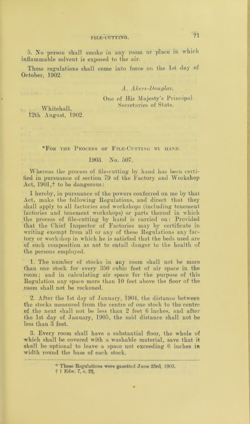 FlLE^CUTTIl^G. < ^ 5. No person sliall smoke in any room or place in which inflammable solvent is exposed to the air. These regulations shall come into force on the 1st day of October, 1902. , • IVhitehall, 12th August, 1902. A. Alers-JJouglas, One of His Majesty’s Principal Seci'etaries of State, *For the Process of File-Cuttinc; by 1908. No. 507. Wliereas the process of hle-cutting by hand has l>een certi- fied in pursuance of section 79 of the Factory and AVorkshop Act, 1901,t to be dangerous: I hereby, in pursuance of the powers conferred on me b}'’ that Act, make the following Regulations, and direct that the3' shall apply to all factories and workshops (including tenement factories and tenement workshops) or parts thereof in which the process of file-cutting by hand is carried on: Provided that the Chief Inspector of Factories may b^^ certificate in writing exempt from all or any of these Regulations an}' fac- tory or workshop in which he is satisfied that the beds used are of such composition as not to entail danger to the health of the persons employed. 1. The number of stocks in anj- room shall not be more than one stock for every 350 cubic feet of air space in the room; and in calculating air space for the purpose of this Regulation any space more than 10 feet above the floor of the room shall not be reckoned. 2. After the 1st day of January, 1901, the distance between the stocks measured from the centre of one stock to the centre of the next shall not be less than 2 feet 6 inches, and after the 1st day of January’’, 1905, the said distance shall not be less than 3 feet. 3. Every room shall have a substantial floor, the whole of which shall be covered with a washable material, save that it shall be optional to leave a space not exceeding 6 inches in width round the base of each stock. ® These Regulations were gazetted June 23rd, 1903.