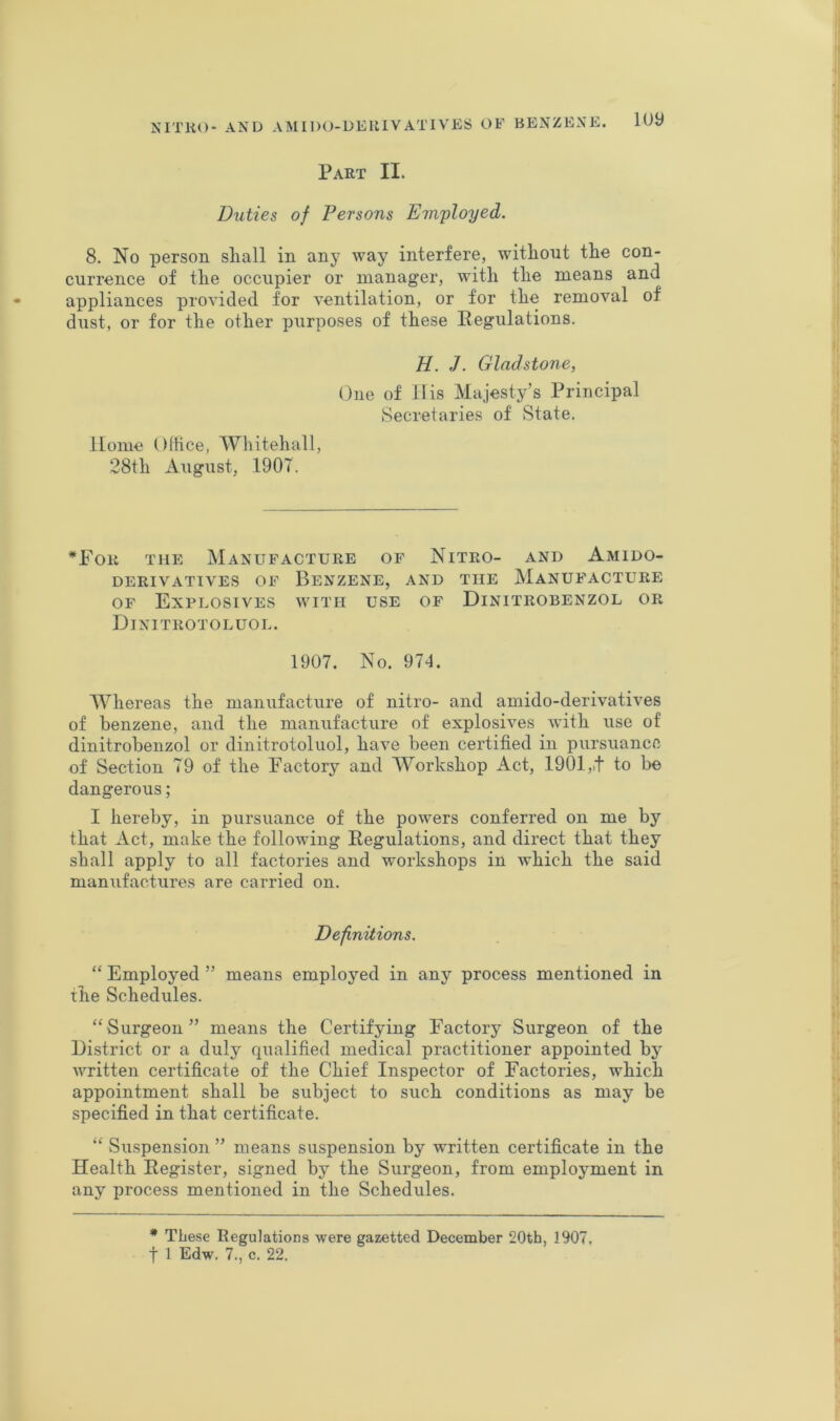 Part II. Duties of Persons Employed. 8. No person sliall in any way interfere, witliont the con- currence of tlie occupier or manager, with the means and appliances provided for ventilation, or for the removal of dust, or for the other purposes of these Regulations. H. J. Gladstone, One of llis Majesty’s Principal Secretaries of State. Home OlHce, Whitehall, 28th August, 1907. •For the Manufacture of Nitro- and Amido- DERIVATIVES OF BeNZENE, AND THE MANUFACTURE OF Explosives with use of Dinitrobenzol or Dinitrotoluol. 1907. No. 974. Whereas the manufacture of nitro- and amido-derivatives of benzene, and the manufacture of explosives with use of dinitrobenzol or dinitrotoluol, have been certified in pursuance of Section 79 of the Factory and Workshop Act, 1901,,t to be dangerous; I hereby, in pursuance of the powers conferred on me by that Act, make the following Regulations, and direct that they shall apply to all factories and workshops in which the said manufactures are carried on. Definitions. “ Employed ” means employed in any process mentioned in the Schedules. “Surgeon” means the Certifying Factory Surgeon of the District or a duly qualified medical practitioner appointed by' written certificate of the Chief Inspector of Factories, which appointment shall be subject to such conditions as may be specified in that certificate. “ Suspension ” means suspension by written certificate in the Health Register, signed by the Surgeon, from employment in any process mentioned in the Schedules. * These Regulations were gazetted December 20th, 1907.