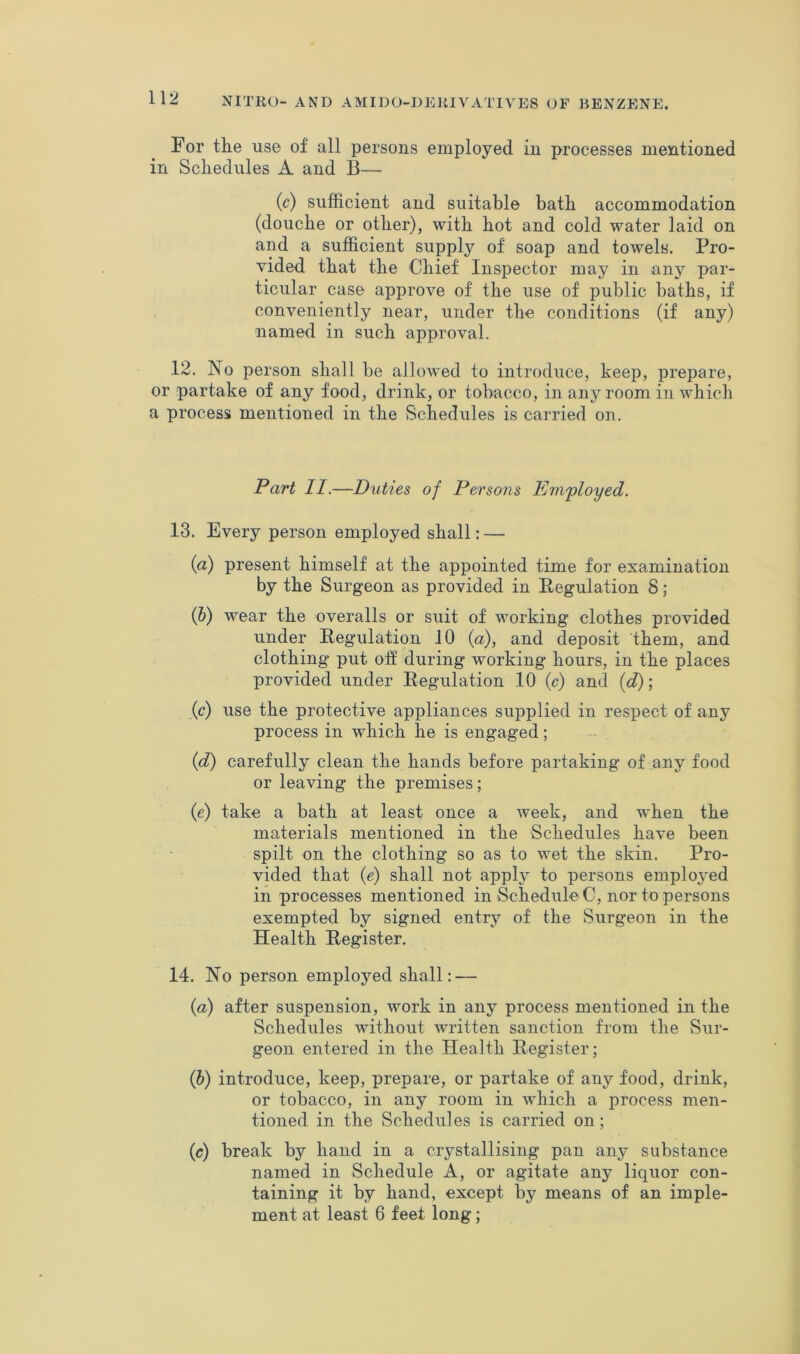 For the use of all persons employed in processes mentioned in Schedules A and B— (c) sufficient and suitable bath accommodation (douche or other), with hot and cold water laid on and a sufficient supply of soap and towels. Pro- vided that the Chief Inspector may in -any par- ticular case approve of the use of public baths, if conveniently near, under the conditions (if any) named in such approval. 12. No person shall be allowed to introduce, keep, prepare, or partake of any food, drink, or tobacco, in any room in which a process mentioned in the Schedules is carried on. Part II.—Duties of Persons Eni'ployed. 13. Every person employed shall: — ifl) present himself at the appointed time for examination by the Surgeon as provided in Pegulation 8 ; (6) wear the overalls or suit of working clothes provided under Regulation 10 {a), and deposit them, and clothing put off during working hours, in the places provided under Regulation 10 (c) and {d); (r) use the protective appliances supplied in respect of any process in which he is engaged; {d) carefully clean the hands before partaking of any food or leaving the premises; (e) take a bath at least once a week, and when the materials mentioned in the Schedules have been spilt on the clothing so as to wet the skin. Pro- vided that (e) shall not apply to persons employed in processes mentioned in Schedule C, nor to persons exempted by signed entry of the Surgeon in the Health Register. 14. No person employed shall: — {a) after suspension, work in any process mentioned in the Schedules without written sanction from the Sur- geon entered in the Health Register; (6) introduce, keep, prepare, or partake of any food, drink, or tobacco, in any room in which a process men- tioned in the Schedules is carried on; {c) break by hand in a crystallising pan any substance named in Schedule A, or agitate any liquor con- taining it by hand, except by means of an imple- ment at least 6 feet long;