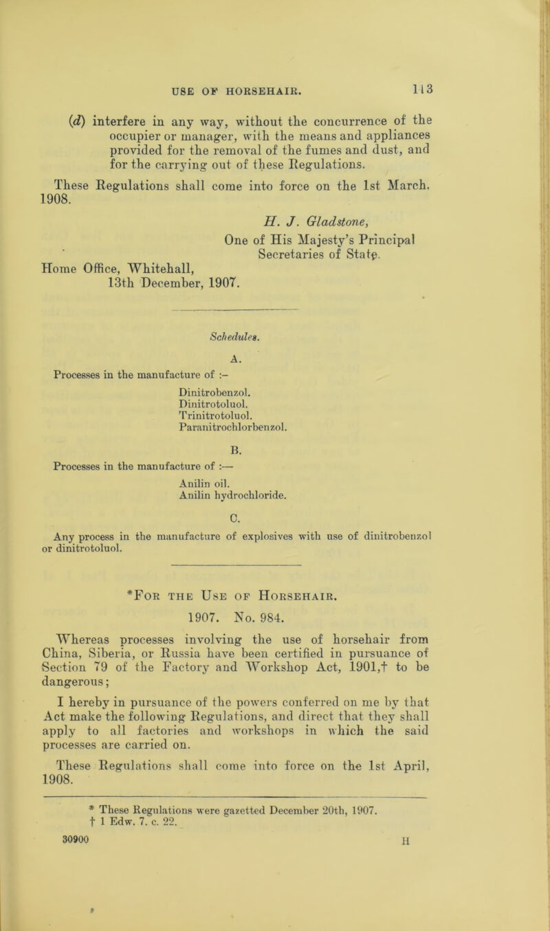 (d) interfere in any way, without the concurrence of the occupier or manager, wilh the means and appliances provided for the removal of the fumes and dust, and for the carrying out of these Regulations. These Regulations shall come into force on the 1st March. 1908. H. J. Gladstone, One of His Majesty’s Principal Secretaries of Statp. Horae Office, Whitehall, 13th 'December, 1907. Schedules. A. Processes in the manufacture of Dinitrobenzol. Dinitrotoluol. Trinitrotoluol. Paranitrochlorbenzol. B. Processes in the manufacture of :— Anilin oil. Anilin hydrochloride. C. Any process in the manufacture of explosives •with use of dinitrobenzol or dinitrotoluol. *For the Use of Horsehair. 1907. No. 984. Whereas processes involving the use of horsehair from China, Siberia, or Russia have been certified in pursuance of Section 79 of the Factory and Workshop Act, 1901,t to be dangerous; I hereby in pursuance of the powers conferred on me by that Act make the following Regulations, and direct that they shall apply to all factories and workshops in which the said processes are carried on. These Regulations shall come into force on the 1st April, 1908. * These Regulations were gazetted December 20th, 1907. t 1 Edw. 7. c. 22. 30900 H