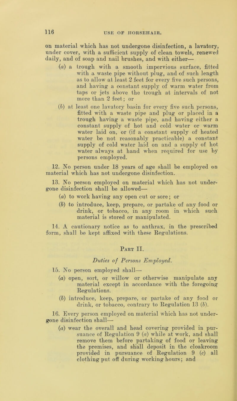 on material which has not undergone disinfection, a lavatory, under cover, with a sufficient supply of clean towels, renewed daily, and of soap and nail brushes, and with either— (a) a trough with a smooth impervious surface, fitted with a waste pipe without plug, and of such length as to allow at least 2 feet for every five such persons, and having a constant supply of warm water from taps or jets above the trough at intervals of not more than 2 feet; or (h) at least one lavatory basin for every five such persons, fitted with a waste pipe and plug or placed in a trough having a waste pipe, and having either a constant supply of hot and cold water or warm water laid on, or (if a constant supply of heated water be not reasonably practicable) a constant supply of cold water laid on and a supply of hot water always at hand when required for use by persons employed. 12. No person under 18 years of age shall be employed on material which has not undergone disinfection. 13. No person employed on material which has not under- gone disinfection shall be allowed— (a) to work having any open cut or sore; or (h) to introduce, keep, prepare, or partake of any food or drink, or tobacco, in any room in which such material is stored or manipulated. 14. A cautionary notice as to anthrax, in the prescribed form, shall be kept affixed with these Hegillations. Part II. Duties of Persons Em/ployed. 15. No person employed shall—• {a) open, sort, or willow or otherwise manipulate any material except in accordance with the foregoing Regulations. (5) introduce, keep, prepare, or partake of any food or drink, or tobacco, contrary to Regulation 13 {h). 16. Every person employed on material which has not under- gone disinfection shall—■ {a) wear the overall and head covering provided in pur- suance of Regulation 9 {a) while at work, and shall remove them before partaking of food or leaving the premises, and shall deposit in the cloakroom provided in pursuance of Regulation 9 (c) all clothing put oft during working hours; and