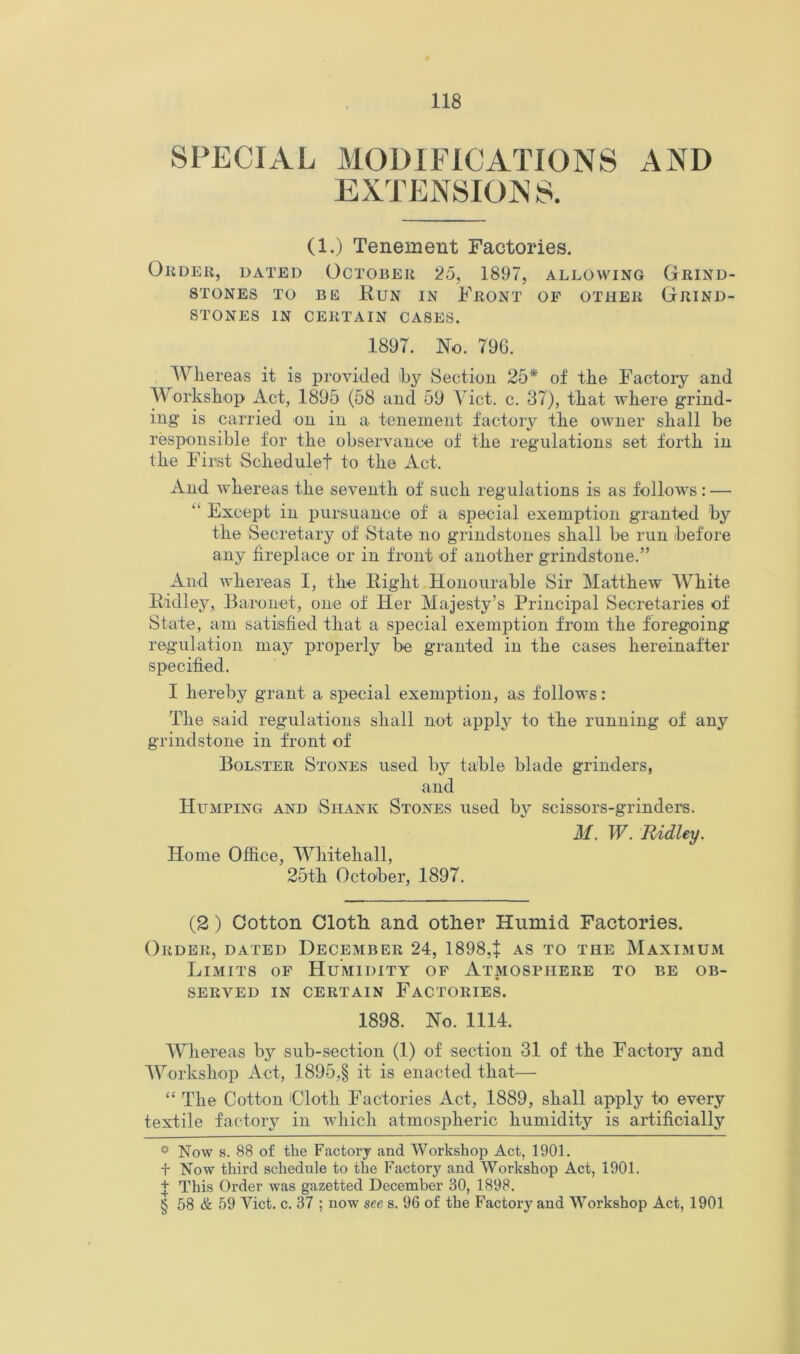 SPECIAL MODIFICATIONS AND EXTENSIONS. (1.) Tenement Factories. OliDEK, DATED OCTOBEll 25, 1897, ALLOWING GkIND- STONES TO BE RuN IN FeONT OF OTHEK GRIND- STONES IN CERTAIN CASES. 1897. No. 796. Whereas it is provided hy Sectiou 25* * * § of the Factory and Workshop Act, 1895 (58 and 59 Viet. c. 37), that where grind- ing is carried on in a tenement factory the owner shall be responsible for the observance of the regulations set forth in the First Schedulef to the Act. And whereas the seventh of such regulations is as follows: — “ Except in pursuance of a special exemption granted by the Secretary of State no grindstones shall be run before any hreplace or in front of another grindstone.” And Avhereas I, the Right Honourable Sir Matthew White Ridley, Baronet, one of Her Majesty’s Principal Secretaries of State, am satisfied that a special exemption from the foregoing regulation may properly be granted in the cases hereinafter specified. I hereby grant a special exemption, as follows: The said regulations shall not apply to the running of any grindstone in front of Bolster Stones used by table blade grinders, and Humping and Shank Stones used by scissors-grinders. M. W. Ridley. Home Office, Whitehall, 25th October, 1897. (2) Cotton Cloth and other Humid Factories. Order, dated December 24, 1898,^ as to the Maximum Limits of Humidity of Atmosphere to be ob- served IN certain Factories. 1898. No. 1114. Whereas by sub-section (1) of section 31 of the Factoi’y and Workshop Act, 1895,§ it is enacted that— “ The Cotton Cloth Factories Act, 1889, shall apply to every textile factory in which atmospheric humidity is artificially * Now s. 88 of the Factory and Workshop Act, 1901. t Now third schedule to the Factory and Workshop Act, 1901. % This Order was gazetted December 30, 1898. § 58 & 59 Yict. c. 37 ; now see s. 96 of the Factory and Workshop Act, 1901