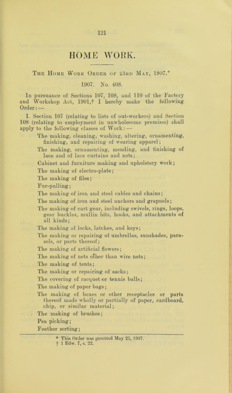 HOME WORK. The Home Work Order of 23rd May, 1907.* 1907. J7o. 408. In pursuance of Sections 107, 108, and 110 of the Factory and Workshop Act, 1901,t I hereby make the following Order: — I. Section 107 (relating to lists of out-workers) and Section 108 (relating to employment in unwholesome premises) shall apply to the following classes of AVork: — The making, cleaning, washing, altering, ornamenting, finishing, and repairing of weanug apparel; The making, ornamenting, mending, and finishing of lace and of lace curtains and nets; Cabinet and furniture making and upholstery work; The making of electro-plate; The making of files; Fur-pulling; The making of iron and steel cables and chains; The making of iron and steel anchors and grapnels; The making of cart gear, including swivels, rings, loops, gear buckles, mullin bits, hooks, and attachments of all kinds; The making of locks, latches, and kej^s; The making or repairing of umbrellas, sunshades, para- sols, or parts thereof; The making of artificial flowers; The making of nets ofher than wire nets; The making of tents; The making or repairing of sacks; The covering of racquet or tennis balls; The making of paper bags; The making of boxes or other receptacles or parts thereof made wholly or partially of paper, cardboard, chip, or similar material; The making of brushes; Pea picking; Feather sorting; * This Order was gazetted May 25, 1907. f 1 Edw. 7, c. 22.