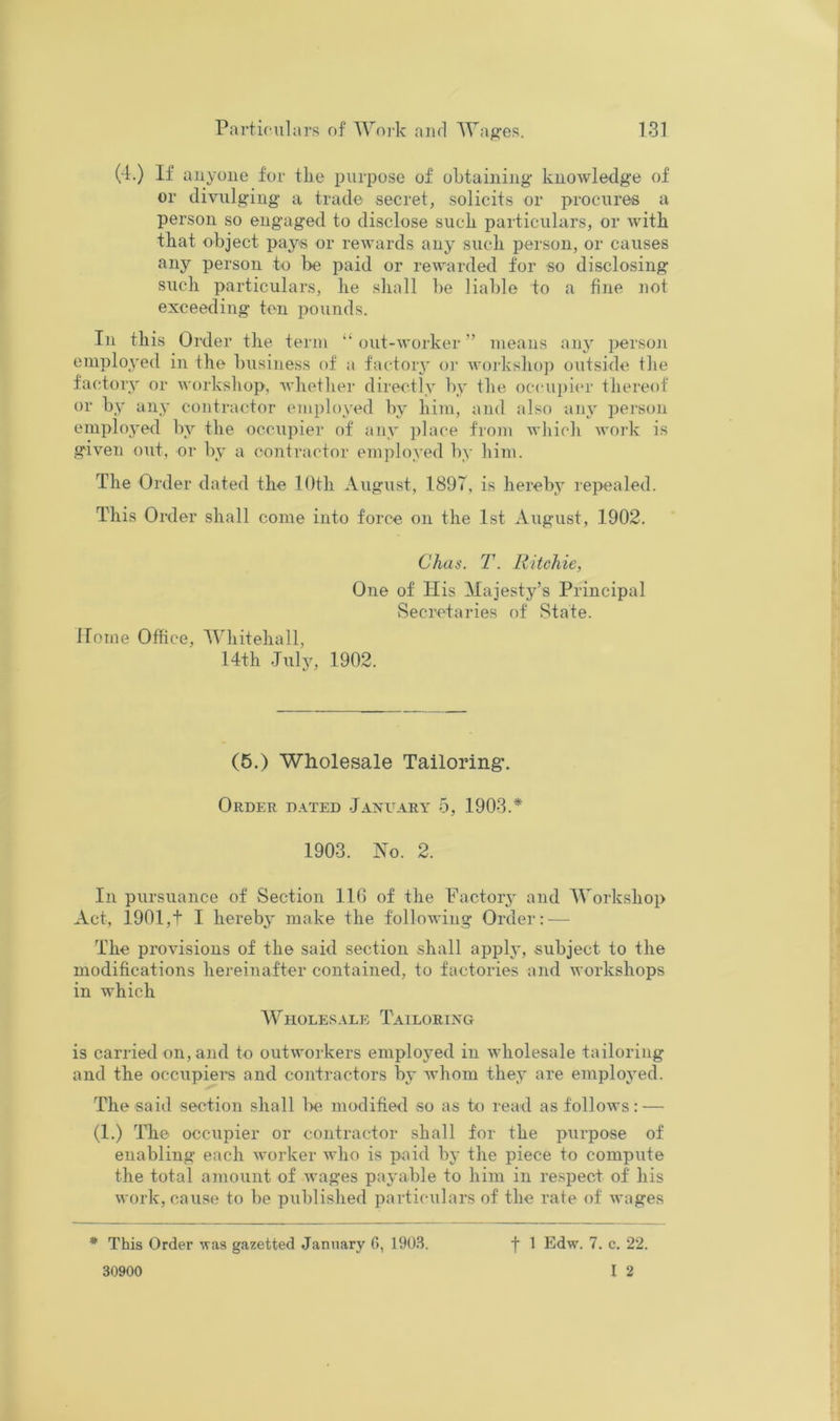 (4.) If auyoiie for tlie purpose of obtaining knowledge of or divulging a trade secret, solicits or procures a person so engaged to disclose suck particulars, or with that object pays or rewards any such person, or causes any person to l>e paid or rewarded for so disclosing such particulars, he shall be liable to a fine not exceeding ten pounds. In this Order the term “out-worker” means any person employed in the business of ;i factory o]' Avoj-kshop outside the factory or workshop, whether directly by the occui)icr thereof or by any contractor employed by him, and also auy persoii employed by the occupier of any place from which work is given out, or by a contractor employed by him. The Order dated the lOth August, 1897, is hereby repealed. This Order shall come into force on the 1st August, 1902. Chas. T. Ritchie, One of His Majesty’s Principal Secretaries of State. Home Office, 4Vhitehall, 14th July, 1902. (5.) Wholesale Tailoring. Order d.^ied Jaxuary 5, 1903.* 1903. No. 2. In pursuance of Section 116 of the Factorj’ and 4Vorkshop Act, 1901,t I hereby make the following Order: — The provisions of the said section shall apply, subject to the modifications hereinafter contained, to factories and workshops in which Wholesale Tailoring is carried on, and to outworkers employed in Avholesale tailoring and the occupiei'S and contractors by whom they are employed. The said section shall l>e modified so as to read as follows: — (1.) The occupier or contractor shall for the purpose of enabling each Avorker avIio is paid by the piece to compute the total amount of wages payable to him in respect of his work, cause to be published particulars of the rate of wages * This Order vas gazetted January G, 1903. f 1 Edw. 7. c. 22. I 2 30900