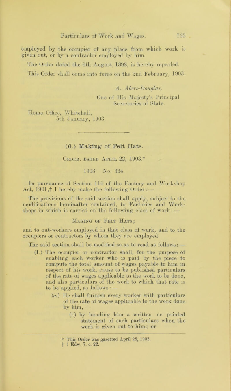 employed by the occupier of any place from which work is gdven out, or by a contractor employed bj' him. The Order dated the (Jth August, 1898, is hereby j'epealed. Tdiis Order shall come into force on the 2nd Pebruaiy, 1903. A. A hers-]Jo ucjlas, One of llis Majesty’s Principal Secretaries of State. Home Oiiice, WJiitehaJ], bth •lanuary, PJO-b (6.) Making* of Felt Hats. Or])Er, n.iTKj) Ai'iiiL 22, 1903.* 1903. Xo. 334. In pursiumce of Section llG of the Factory and Workshop Act, 1901,t I hereby make the following Order: — The provisions of the said section shall applj, subject to the niodiftcations hereinafter contained, to Factories and Work- shops in which is carried on the following class of work: — M.vkixg of Felt Hats; and to out-workers employed in that class of work, and to the occupiers or contractors by whom the^' are employed. The said section shall be m-oditied so as to read as follows: — (1.) The occupier or contractor shall, for the purpose of enabling each worker Avho is paid by the piece to compute the total amount of wages payable to him in respect of his work, cause to be published particulars of the rate of wages applicable to the work to be done, and also particulars of the work to which that rate is to 'be applied, as follows : — {a.) He shall furnish every worker with particulars of the rate of wages applicable to the work done by him, (i.) by handing him a written or printed statement of such particulars when the work is given out to him; or * This Order was gazetted April 28, 1903.