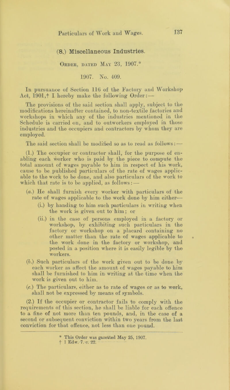 (8.) Miscellaneous Industries. Order, dated May 23, 1907.* 1907. No. 409. In pursuauoe of Section llO of the Factory and Workshop Act, 1901,t I hereby make the following Order: — The provisions of the said section shall apply, subject to the modifications hereinafter contained, to non-textile factories and workshops in which any of the industries mentioned in the Schedule is carried on, and to outworkers employed in those industries and the occupiers and contractors by Avliom they are employed. The said section shall be modified so as to read as follows: — (1.) The occupier or contractor shall, for the purpose of en- abling each worker who is paid by the piece to compute the total amount of wages payable to him in respect of his Avork, cause to be published particulars of the rate of wages applic- able to the work to be done, and also paiticulars of the work to which that rate is to be applie-d, as follows: — (a.) He shall furnish every worker Avith particulars of the rate of Avages applicable to the Avork done by him either— (i.) by handing to him such particulars in Avriting Avhen the Avork is giA’en out to him; or (ii.) in the case of persons emploj’ed in a factoiy or Avorkshop, by exhibiting such particulars in the factory or Avorkshop on a placard containing no other matter than the rate of Avages applicable to the Avork done in the factory or Avorkshop, and posted in a position Avhere it is easily legible by the Avorkers. (h.) Such particulars of the Avork giA’en out to be done b^' each Avorker as affect the amount of Avages payable to him shall be furnished to him in writing at the time Avhen the Avork is gHen out to him. (c.) The particulars, either as to rate of Avages or as to work, shall not be expressed by means of symbols. (2.) If the occupier or contractor fails to comply with the requirements of this section, he shall be liable for each offence to a fine of not more than ten pounds, and, in the case of a second or subsequent conviction within two years from the last conviction for that offence, not less than one pound. * This Order was gazetted Mav 26. 1907.