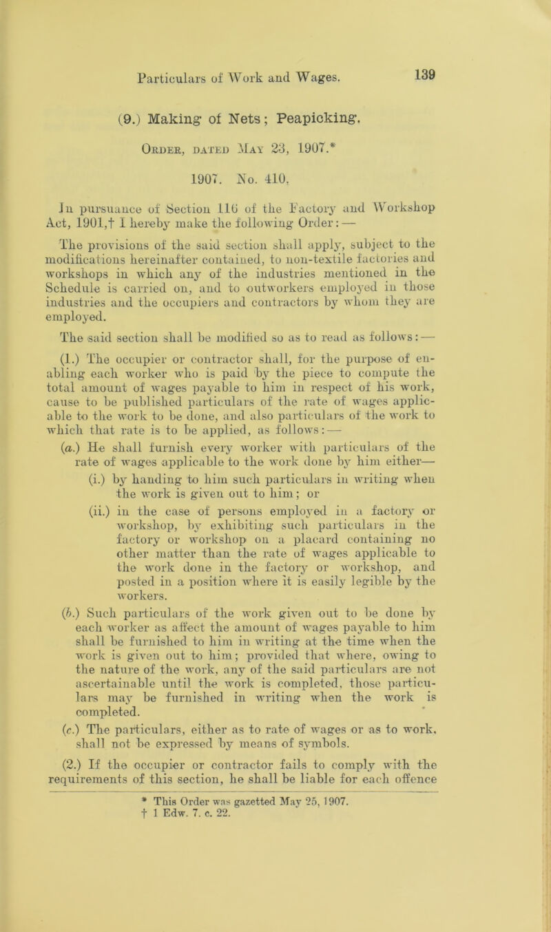 (9.; Making* of Nets; Peapicking*. Order, dated ^May 23, 1907.* 1907. x\o. 410. Jn pursuance of Section ilO of the Factory and Workshop A.ct, 1901,t I hereby make the following Order: — The provisions of the said section shall appl}', subject to the modihcations hereinafter contained, to non-textile factories and workshops in which any of the industries mentioned in the Schedule is carried on, and to outworkers emplo3'ed in those industries and the occupiers and contractors by whom they are employed. The said section shall be modihed so as to read as follows: — (1.) The occupier or contractor shall, for the purpose of en- abling each worker who is paid by the piece to compute the total amount of wages pajmble to him in respect of his work, cause to be published particulars of the rate of wages applic- able to the work to be done, and also particulars of the work to which that rate is to be applied, as follows: — (a.) He shall furnish every worker with particulars of the rate of Avages applicable to the Avork done b^ him either— (i.) by handing to him such particulars in Avriting Avhen the Avork is given out to him; or (ii.) in the case of persons emploAmd iu a factory or Avorkshop, by exhibiting such particulars in the factor^' or Avorkshop on a placard containing no other matter than the rate of wages applicable to the Avork done in the factory or Avorkshop, and posted ill a position Avhere it is easily legible by the Avorkers. (b.) Such paidiculars of the Avork giA’en out to be done ly each Avorker as affect the amount of AA'ages pajmble to him shall be furnished to him in Avriting at the time Avhen the Avork is given out to him; provided that Avhere, OAving to the nature of the Avork, any of the said particulars are not ascertainable until the Avork is completed, those particu- lars ma} be furnished in writing when the work is completed. (c.) The particulars, either as to rate of wages or as to work, shall not be expressed by means of sjnnbols. (2.) If the occupier or contractor fails to comply Avith the requirements of this section, he shall be liable for each offence * This Order was gazetted May 25, 1907.