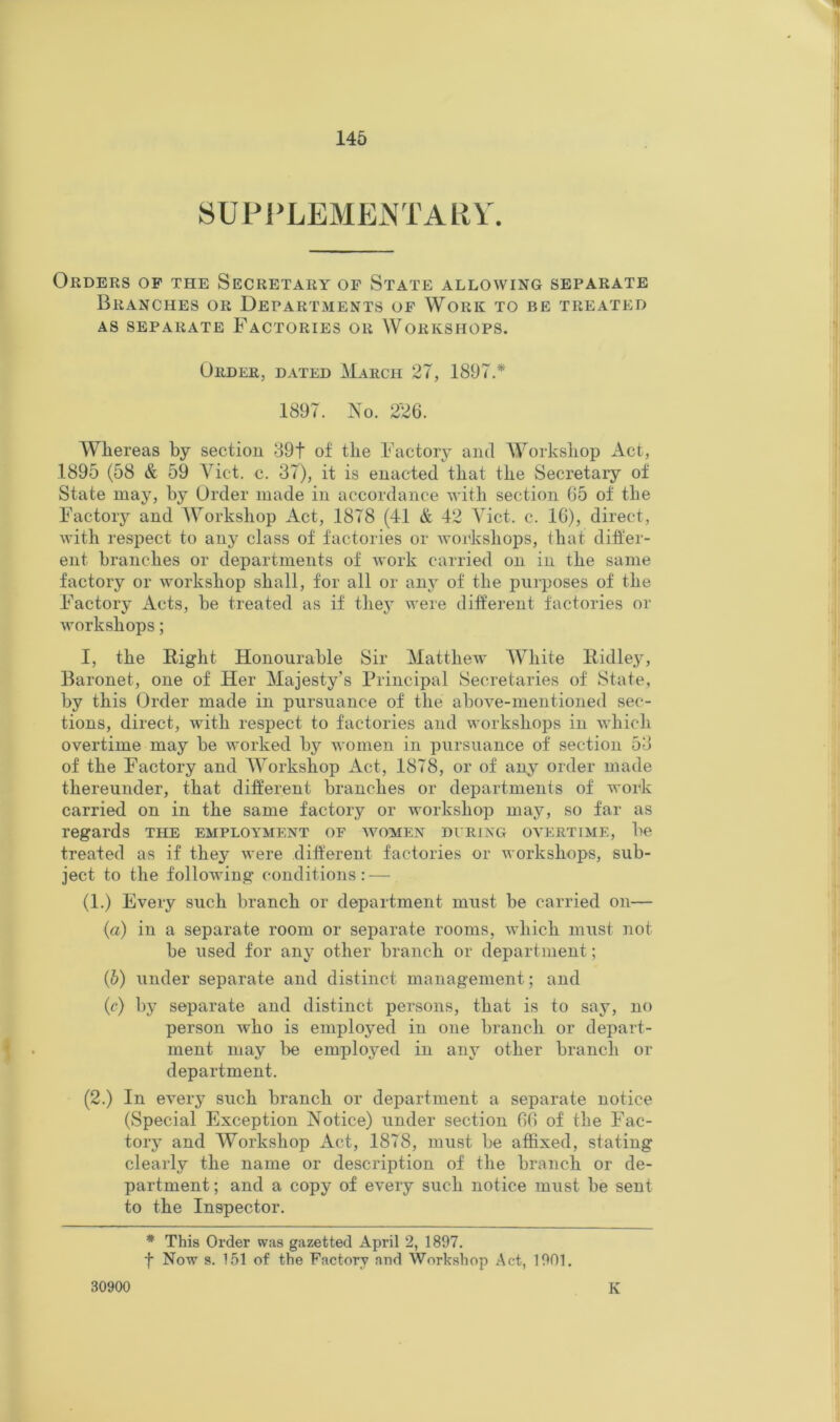 8UPPLEMEi\TARY. Orders op the Secretary of State allowing separate Branches or Departments of Work to be treated AS SEPARATE FACTORIES OR WORKSHOPS. Order, dated March 27, 1897.* 1897. No. 226. Whereas by section 39f of the Factorj^ and AVorkshop Act, 1895 (58 & 59 A^ict. c. 37), it is enacted that the Secretary of State may, by Order made in accordance with section 65 of the Factory and AVorkshop Act, 1878 (41 & 42 Aict. c. 16), direct, with respect to any class of factories or Avoikshops, that dilfer- ent branches or departments of work carried on in the same factory or workshop shall, for all or any of the purposes of the Factory Acts, be treated as if thej' were different factories or workshops; I, the Right Honourable Sir Alatthew AVhite Ridley, Baronet, one of Her Alajesty’s Principal Secretaries of State, by this Order made in pursuance of the above-mentioned sec- tions, direct, with respect to factories and workshops in which overtime may be worked by women in pursuance of section 53 of the Factory and AA^orkshop Act, 1878, or of any order made thereunder, that different branches or departments of work carried on in the same factory or workshop may, so far as regards the employment of women during overtime, be treated as if they were different factories or workshops, sub- ject to the following conditions: — (1.) Every such branch or department must be carried on— («) in a separate room or separate rooms, which must not be used for any other branch or department; (5) under separate and distinct management; and (c) by separate and distinct persons, that is to say, no person who is employed in one branch or depart- ment may be employed in any other branch or department. (2.) In every such branch or department a separate notice (Special Exception Notice) under section 66 of the Fac- tory and AVorkshop Act, 1878, must be affixed, stating clearly the name or description of the branch or de- partment; and a copy of every such notice must be sent to the Inspector. * This Order was gazetted April 2, 1897. f Now s. 151 of the Factory and Workshop Act, 1901. 30900 K