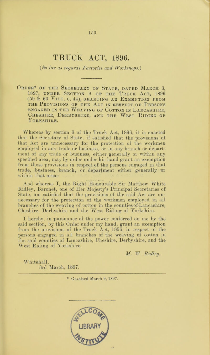 TRUCK ACT, 1896. (So far as reyards Factories and Workshops.) Order* of the Secretary of State, dated March 3, 1897, UNDER Section 9 of the Truck Act, 1896 (59 & 60 YiCT. C. 44), GRANTING AN EXEMPTION FROM THE Provisions of the Act in respect of Persons ENGAGED IN THE WEAVING OF COTTON IN LANCASHIRE, Cheshire, Derbyshire, and the West Riding of Yorkshire. Whereas by section 9 of the Truck Act, 1896, it is enacted that the Secretary of State, if satisfied that the provisions of that Act are unnecessary for the protection of the workmen employed in any trade or business, or in anj’ branch or depart- ment of any trade or business, eitlier generally' or within any specified area, nia}^ by order under his hand grant an exemption from tliose provisions in respect of the persons engaged in that trade, business, branch, or department either generall3' or within that area: And whereas I, the Right Honourable Sir Matthew White Ridlej, Baronet, one of Her Majesty’s Principal Secretaries of State, am satisfied that the provisions of the said Act are un- necessary for the protection of the workmen emploj'^ed in all branches of the weaving of cotton in the counties of Lancashire, Cheshire, Derbyshire and the W^est Riding of Y^orkshire. I hereby, in pursuance of the power conferred on me bj' the said section, by this Order under my hand, grant an exemption from the provisions of the Truck Act, 1896, in respect of the persons engaged in all branches of the weaving of cotton in the said counties of Lancashire, Cheshire, Derbyshire, and the AVest Riding of Y’orkshire. M. TF. Ridley. IVhitehall, 3rd March, 1897. * Gazetted March 9, 1897. UBRARY