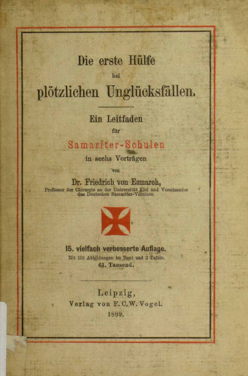 bei plötzlichen Unglücksfällen. Ein Leitfaden für Samariter-Schulen in sechs Vorträgen von Dr. Friedrich von Esmarch, Professor der Chirurgie an der Universität £iel und Vorsitzender des Deutschen Sainariter-Voroinos. * 15. vielfach verbesserte Auflage. Mit 153 Abbildungen im Text und 2 Tafeln. 61. Tausend. Leipzig, Verlag von F.C.W. Vogel. 1899.