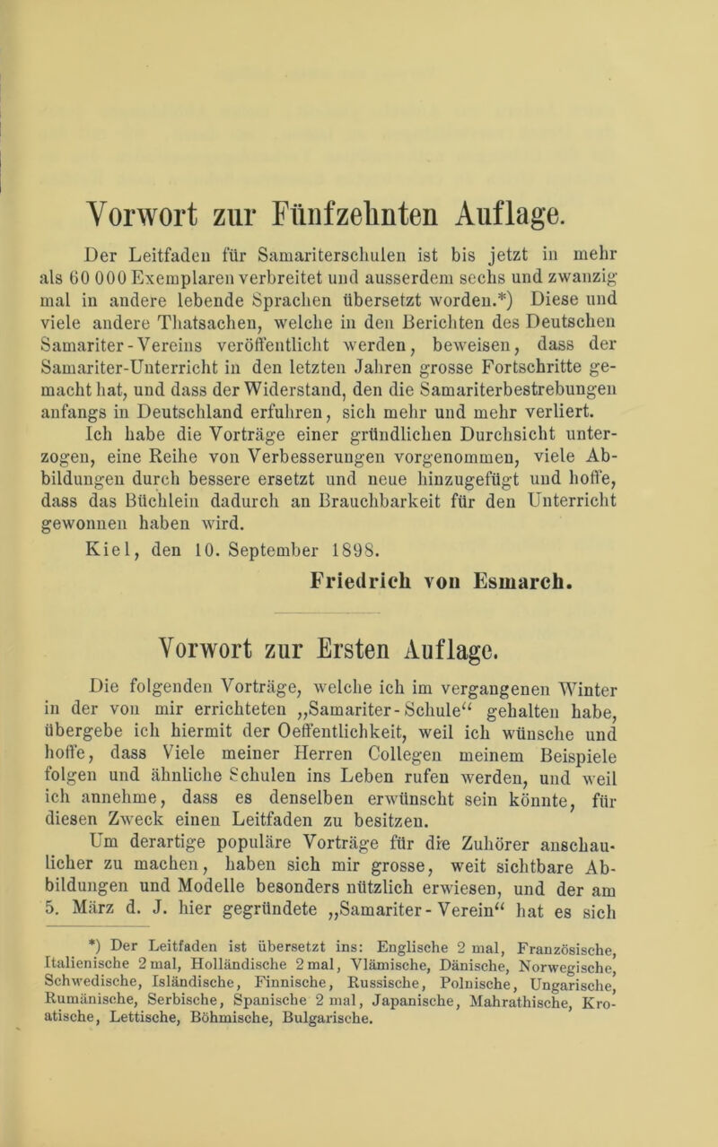 Vorwort zur Fünfzehnten Auflage. Der Leitfaden für Samariterschulen ist bis jetzt in mehr als 60 000 Exemplaren verbreitet und ausserdem sechs und zwanzig mal in andere lebende Sprachen übersetzt worden.*) Diese und viele andere Thatsachen, welche in den Berichten des Deutschen Samariter-Vereins veröffentlicht werden, beweisen, dass der Samariter-Unterricht in den letzten Jahren grosse Fortschritte ge- macht hat, und dass der Widerstand, den die Samariterbestrebungen anfangs in Deutschland erfuhren, sicli mehr und mehr verliert. Ich habe die Vorträge einer gründlichen Durchsicht unter- zogen, eine Reihe von Verbesserungen vorgenommen, viele Ab- bildungen durch bessere ersetzt und neue hinzugefügt und hoffe, dass das Büchlein dadurch an Brauchbarkeit für den Unterricht gewonnen haben wird. Kiel, den 10. September 1898. Friedrich von Esmarch. Vorwort zur Ersten Auflage. Die folgenden Vorträge, welche ich im vergangenen Winter in der von mir errichteten „Samariter-Schule“ gehalten habe, übergebe ich hiermit der Oetfentlichkeit, weil ich wünsche und hoffe, dass Viele meiner Herren Collegen meinem Beispiele folgen und ähnliche Schulen ins Leben rufen werden, und weil ich annehme, dass es denselben erwünscht sein könnte, für diesen Zweck einen Leitfaden zu besitzen. Um derartige populäre Vorträge für dre Zuhörer anschau- licher zu machen, haben sich mir grosse, weit sichtbare Ab- bildungen und Modelle besonders nützlich erwiesen, und der am 5. März d. J. hier gegründete „Samariter-Verein“ hat es sich *) Der Leitfaden ist übersetzt ins: Englische 2 mal, Französische, Italienische 2mal, Holländische 2mal, Vlämische, Dänische, Norwegische, Schwedische, Isländische, Finnische, Eussische, Polnische, Ungarische' Rumänische, Serbische, Spanische 2 mal, Japanische, Mahrathische, Kro- atische, Lettische, Böhmische, Bulgarische.