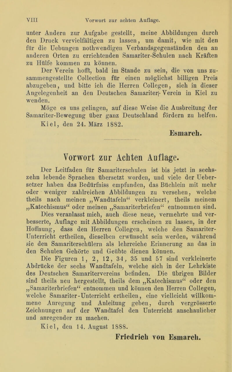 unter Andern zur Aufgabe gestellt, meine Abbildungen durch den Druck vervielfältigen zu lassen, um damit, wie mit den für die Uebungen nothwendigen Verbandsgegenständen den an anderen Orten zu errichtenden Samariter-Schulen nach Kräften zu Hülfe kommen zu können. Der Verein hofft, bald im Stande zu sein, die von uns zu- sammengestellte Collection für einen möglichst billigen Preis abzugeben, und bitte ich die Herren Collegen, sich in dieser Angelegenheit an den Deutschen Samariterl-Verein in Kiel zu wenden. Möge es uns gelingen, auf diese Weise die Ausbreitung der Samariter-Bewegung über ganz Deutschland fördern zu helfen. Kiel, den 24. März 1882. Esinarch. Vorwort zur Achten Auflage. Der Leitfaden für Samariterschulen ist bis jetzt in sechs- zehn lebende Sprachen übersetzt worden, und viele der Ueber- setzer haben das Bediirfniss empfunden, das Büchlein mit mehr oder weniger zahlreichen Abbildungen zu versehen, welche theils nach meinen „Wandtafeln“ verkleinert, tkeils meinem „Katechismus“ oder meinen „Samariterbriefen“ entnommen sind. Dies veranlasst mich, auch diese neue, vermehrte und ver- besserte, Auflage mit Abbildungen erscheinen zu lassen, in der Hoffnung, dass den Herren Collegen, welche den Samariter- Unterricht ertheilen, dieselben erwünscht sein werden, während sie den Samariterschülern als lehrreiche Erinnerung an das in den Schulen Gehörte und Geübte dienen können. Die Figuren 1, 2, 12, 34 , 35 und 57 sind verkleinerte Abdrücke der sechs Wandtafeln, welche sich in der Lehrkiste des Deutschen Samaritervereins befinden. Die übrigen Bilder sind theils neu hergestellt, theils dem „Katechismus“ oder den „Samariterbriefen“ entnommen und können den Herren Collegen, welche Samariter-Unterricht ertheilen, eine vielleicht willkom- mene Anregung und Anleitung geben, durch vergrösserte Zeichnungen auf der Wandtafel den Unterricht anschaulicher und anregender zu machen. Kiel, den 14. August 1888. Friedrich von Esmarcli.