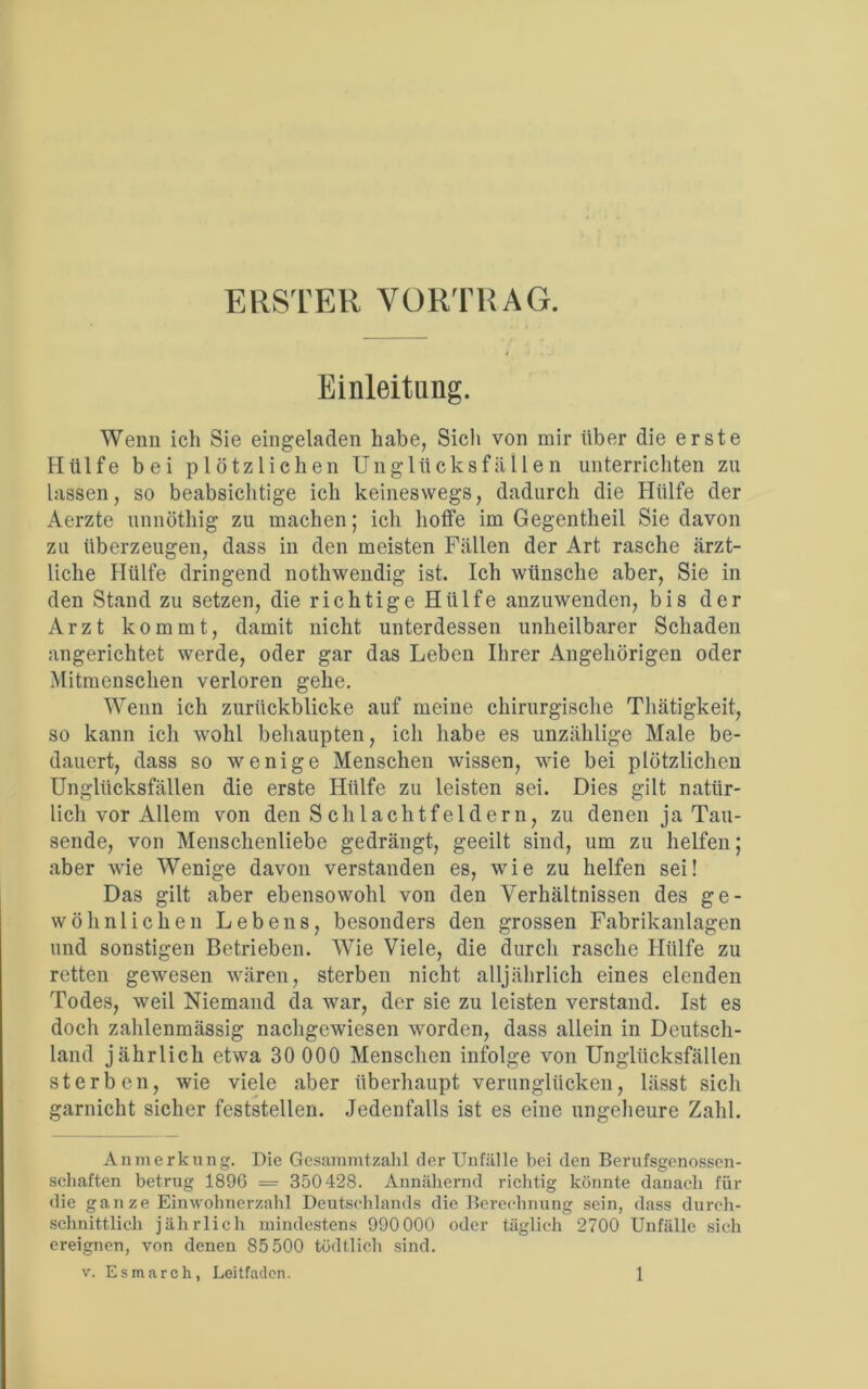 ERSTER VORTRAG. Einleitung. Wenn ich Sie eingeladen habe, Sich von mir über die erste Hülfe bei plötzlichen Unglücksfällen unterrichten zu lassen, so beabsichtige ich keineswegs, dadurch die Hülfe der Aerzte unnöthig zu machen; ich hoffe im Gegentheil Sie davon zu überzeugen, dass in den meisten Fällen der Art rasche ärzt- liche Hülfe dringend nothwendig ist. Ich wünsche aber, Sie in den Stand zu setzen, die richtige Hülfe anzuwenden, bis der Arzt kommt, damit nicht unterdessen unheilbarer Schaden angerichtet werde, oder gar das Leben Ihrer Angehörigen oder Mitmenschen verloren gehe. Wenn ich zurückblicke auf meine chirurgische Thätigkeit, so kann ich wohl behaupten, ich habe es unzählige Male be- dauert, dass so wenige Menschen wissen, wie bei plötzlichen Unglücksfällen die erste Hülfe zu leisten sei. Dies gilt natür- lich vor Allem von den Schlachtfeldern, zu denen ja Tau- sende, von Menschenliebe gedrängt, geeilt sind, um zu helfen; aber wie Wenige davon verstanden es, wie zu helfen sei! Das gilt aber ebensowohl von den Verhältnissen des ge- wöhnlichen Lebens, besonders den grossen Fabrikanlagen und sonstigen Betrieben. Wie Viele, die durch rasche Hülfe zu retten gewesen wären, sterben nicht alljährlich eines elenden Todes, weil Niemand da war, der sie zu leisten verstand. Ist es doch zahlenmässig nachgewiesen worden, dass allein in Deutsch- land jährlich etwa 30 000 Menschen infolge von Unglücksfällen sterben, wie viele aber überhaupt verunglücken, lässt sich garnicht sicher feststellen. Jedenfalls ist es eine ungeheure Zahl. Anmerkung. Die Gesainmtzahl der Unfälle bei den Berufsgenossen- schaften betrug 1896 = 350428. Annähernd richtig könnte danach für die ganze Einwohnerzahl Deutschlands die Berechnung sein, dass durch- schnittlich jährlich mindestens 990000 oder täglich 2700 Unfälle sich ereignen, von denen 85 500 tödtlich sind,