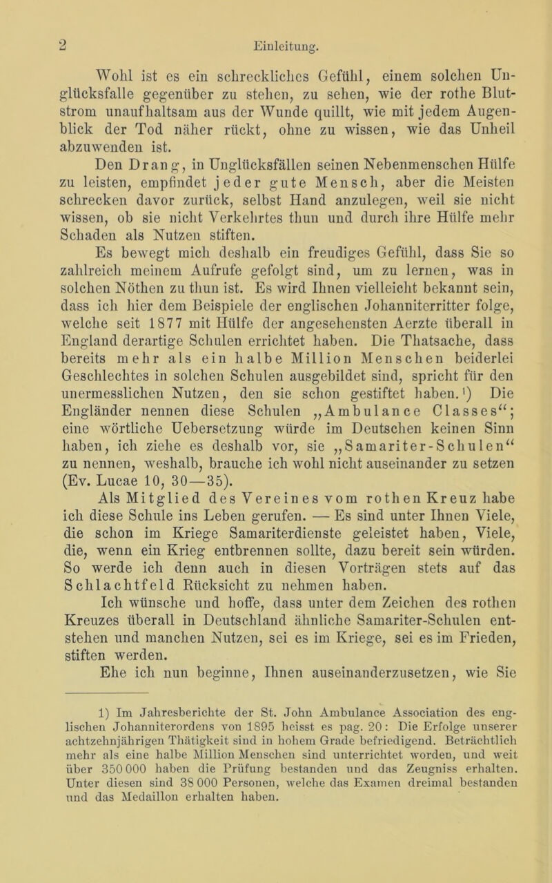 Wohl ist cs ein schreckliches Gefühl, einem solchen Un- glücksfalle gegenüber zu stehen, zu sehen, wie der rothe Blut- strom unaufhaltsam aus der Wunde quillt, wie mit jedem Augen- blick der Tod näher rückt, ohne zu wissen, wie das Unheil abzuwenden ist. Den Drang, in Unglücksfällen seinen Nebenmenschen Hülfe zu leisten, empfindet jeder gute Mensch, aber die Meisten schrecken davor zurück, selbst Hand anzulegen, weil sie nicht wissen, ob sie nicht Verkehrtes thun und durch ihre Hülfe mehr Schaden als Nutzen stiften. Es bewegt mich deshalb ein freudiges Gefühl, dass Sie so zahlreich meinem Aufrufe gefolgt sind, um zu lernen, was in solchen Nöthen zu thun ist. Es wird Ihnen vielleicht bekannt sein, dass ich hier dem Beispiele der englischen Johanniterritter folge, welche seit 1877 mit Hülfe der angesehensten Aerzte überall in England derartige Schulen errichtet haben. Die Thatsache, dass bereits mehr als ein halbe Million Menschen beiderlei Geschlechtes in solchen Schulen ausgebildet sind, spricht für den unermesslichen Nutzen, den sie schon gestiftet haben.1) Die Engländer nennen diese Schulen „Ambulance C lass es“; eine wörtliche Uebersetzung würde im Deutschen keinen Sinn haben, ich ziehe es deshalb vor, sie „Samariter-Schulen“ zu nennen, weshalb, brauche ich wohl nicht auseinander zu setzen (Ev. Lucae 10, 30—35). Als Mitglied des Vere in es vom rothen Kreuz habe ich diese Schule ins Leben gerufen. — Es sind unter Ihnen Viele, die schon im Kriege Samariterdienste geleistet haben, Viele, die, wenn ein Krieg entbrennen sollte, dazu bereit sein würden. So werde ich denn auch in diesen Vorträgen stets auf das Schlachtfeld Rücksicht zu nehmen haben. Ich wünsche und hoffe, dass unter dem Zeichen des rothen Kreuzes überall in Deutschland ähnliche Samariter-Schulen ent- stehen und manchen Nutzen, sei es im Kriege, sei es im Frieden, stiften werden. Ehe ich nun beginne, Ihnen auseinanderzusetzen, wie Sie 1) Im Jahresberichte der St. John Ambulance Association des eng- lischen Johanniterordens von 1895 heisst es pag. 20: Die Erfolge unserer achtzehnjährigen Thätigkeit sind in hohem Grade befriedigend. Beträchtlich mehr als eine halbe Million Menschen sind unterrichtet worden, und weit über 350 000 haben die Prüfung bestanden und das Zeugniss erhalten. Unter diesen sind 38 000 Personen, welche das Examen dreimal bestanden und das Medaillon erhalten haben.