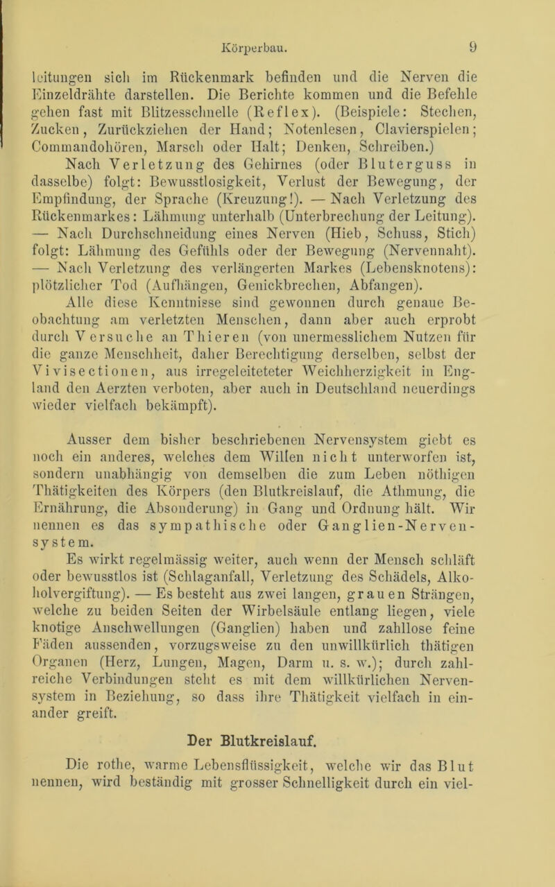 leituligen sich im Rückenmark befinden und die Nerven die Einzeldrähte darstellen. Die Berichte kommen und die Befehle gehen fast mit Blitzesschnelle (Reflex). (Beispiele: Stechen, Zucken, Zurückziehen der Hand; Notenlesen, Clavierspielen; Commandoliören, Marsch oder Halt; Denken, Schreiben.) Nach Verletzung des Gehirnes (oder Bluterguss in dasselbe) folgt: Bewusstlosigkeit, Verlust der Bewegung, der Empfindung, der Sprache (Kreuzung!). —Nach Verletzung des Rückenmarkes: Lähmung unterhalb (Unterbrechung der Leitung). — Nach Durchschneidung eines Nerven (Hieb, Schuss, Stich) folgt: Lähmung des Gefühls oder der Bewegung (Nervennaht). — Nach Verletzung des verlängerten Markes (Lebensknotens): plötzlicher Tod (Aufhängen, Genickbrechen, Abfangen). Alle diese Kenntnisse sind gewonnen durch genaue Be- obachtung am verletzten Menschen, dann aber auch erprobt durch Versuche an Thieren (von unermesslichem Nutzen für die ganze Menschheit, daher Berechtigung derselben, selbst der Vivisectionen, aus irregeleiteteter Weichherzigkeit in Eng- land den Aerzten verboten, aber auch in Deutschland neuerdings wieder vielfach bekämpft). Ausser dem bisher beschriebenen Nervensystem gicbt es noch ein anderes, welches dem Willen nicht unterworfen ist, sondern unabhängig von demselben die zum Leben nöthigen Thätigkeiten des Körpers (den Blutkreislauf, die Athmung, die Ernährung, die Absonderung) in Gang und Ordnung hält. Wir nennen es das sympathische oder Ganglien-Nerven- system. Es wirkt regelmässig weiter, auch wenn der Mensch schläft oder bewusstlos ist (Schlaganfall, Verletzung des Schädels, Alko- holvergiftung). — Es besteht aus zwei langen, grauen Strängen, welche zu beiden Seiten der Wirbelsäule entlang liegen, viele knotige Anschwellungen (Ganglien) haben und zahllose feine Fäden aussenden, vorzugsweise zu den unwillkürlich thätigen Organen (Herz, Lungen, Magen, Darm u. s. w.); durch zahl- reiche Verbindungen steht es mit dem willkürlichen Nerven- system in Beziehung, so dass ihre Thätigkeit vielfach in ein- ander greift. Der Blutkreislauf. Die rothe, warme Lebensflüssigkeit, welche wir das Blut nennen, wird beständig mit grosser Schnelligkeit durch ein viel-