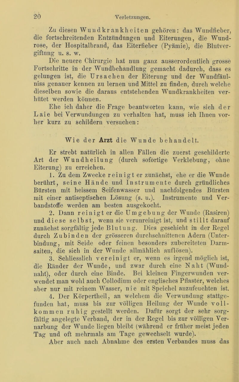 Zu diesen Wundkrankheiten gehören: das Wundfieber, die fortschreitenden Entzündungen und Eiterungen, die Wund- rose, der Hospitalbrand, das Eiterfieber (Pyämie), die Blutver- giftung u. s. w. Die neuere Chirurgie hat nun ganz ausserordentlich grosse Fortschritte in der Wundbehandlung gemacht dadurch, dass es gelungen ist, die Ursachen der Eiterung und der Wundfäul- niss genauer kennen zu lernen und Mittel zu finden, durch welche dieselben sowie die daraus entstehenden Wundkrankheiten ver- hütet werden können. Ehe ich daher die Frage beantworten kann, wie sich der Laie bei Verwundungen zu verhalten hat, muss ich Ihnen vor- her kurz zu schildern versuchen: Wie der Arzt die Wunde behandelt. Er strebt natürlich in allen Fällen die zuerst geschilderte Art der Wundheilung (durch sofortige Verklebung, ohne Eiterung) zu erreichen. 1. Zu dem Zwecke reinigt er zunächst, ehe er die Wunde berührt, seine Hände und Instrumente durch gründliches Bürsten mit heissem Seifenwasser und nachfolgendes Bürsten mit einer antiseptischen Lösung (s. u.). Instrumente und Ver- bandstoffe werden am besten ausgekocht. 2. Dann reinigt er die Umgebung der Wunde (Rasiren) und diese selbst, wenn sie verunreinigt ist, und stillt darauf zunächst sorgfältig jede Blutung. Dies geschieht in der Regel durch Zubinden der grösseren durchschnittenen Adern (Unter- bindung, mit Seide oder feinen besonders zubereiteten Darm- saiten, die sich in der Wunde allmählich auflösen). 3. Schliesslich vereinigt er, wenn es irgend möglich ist, die Ränder der Wunde, und zwar durch eine Naht (Wund- naht), oder durch eine Binde. Bei kleinen Fingerwunden ver- wendet man wohl auch Collodium oder englisches Pflaster, welches aber nur mit reinem Wasser, n i e mit Speichel anzufeuchten ist. 4. Der Körpertheil, an welchem die Verwundung stattge- funden hat, muss bis zur völligen Heilung der Wunde voll- kommen ruhig gestellt werden. Dafür sorgt der sehr sorg- fältig angelegte Verband, der in der Regel bis zur völligen Ver- narbung der Wunde liegen bleibt (während er früher meist jeden Tag und oft mehrmals am Tage gewechselt wurde). Aber auch nach Abnahme des ersten Verbandes muss das