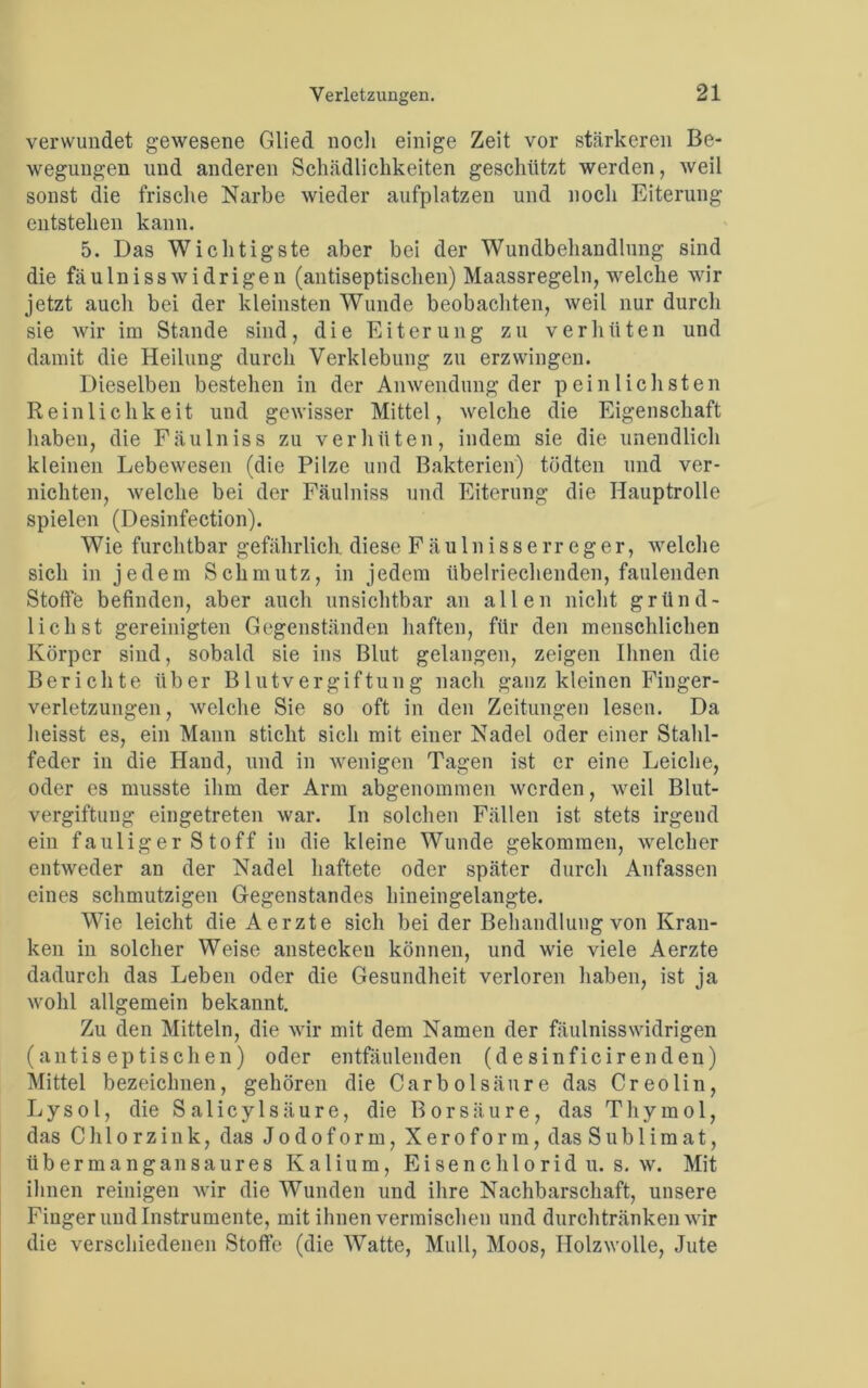 verwundet gewesene Glied noch einige Zeit vor stärkeren Be- wegungen und anderen Schädlichkeiten geschützt werden, weil sonst die frische Narbe wieder aufplatzen und noch Eiterung entstehen kann. 5. Das Wichtigste aber bei der Wundbehandlung sind die fäulnisswidrigen (antiseptischen) Maassregeln, welche wir jetzt auch bei der kleinsten Wunde beobachten, weil nur durch sie wir im Stande sind, die Eiterung zn verhüten und damit die Heilung durch Verklebung zu erzwingen. Dieselben bestehen in der Anwendung der peinlichsten Reinlichkeit und gewisser Mittel, welche die Eigenschaft haben, die FäuIniss zu verhüten, indem sie die unendlich kleinen Lebewesen (die Pilze und Bakterien) tödten und ver- nichten, welche bei der Fäulniss und Eiterung die Hauptrolle spielen (Desinfection). Wie furchtbar gefährlich diese Fäulnissen-eger, welche sich in jedem Schmutz, in jedem übelriechenden, faulenden Stoffe befinden, aber auch unsichtbar an allen nicht gründ- lich st gereinigten Gegenständen haften, für den menschlichen Körper sind, sobald sie ins Blut gelangen, zeigen Ihnen die Berichte über Blutvergiftung nach ganz kleinen Finger- verletzungen, welche Sie so oft in den Zeitungen lesen. Da heisst es, ein Mann sticht sich mit einer Nadel oder einer Stahl- feder in die Hand, und in wenigen Tagen ist er eine Leiche, oder es musste ihm der Arm abgenommen werden, weil Blut- vergiftung eingetreten war. In solchen Fällen ist stets irgend ein fauliger Stoff in die kleine Wunde gekommen, welcher entweder an der Nadel haftete oder später durch Anfassen eines schmutzigen Gegenstandes hineingelangte. Wie leicht dieAerzte sich bei der Behandlung von Kran- ken in solcher Weise ansteckeu können, und wie viele Aerzte dadurch das Leben oder die Gesundheit verloren haben, ist ja wohl allgemein bekannt. Zu den Mitteln, die wir mit dem Namen der fäulnisswidrigen (antiseptischen) oder entfäulenden (desinficirenden) Mittel bezeichnen, gehören die Car boisäure das Creolin, Lysol, die Salicylsäure, die Borsäure, das Thymol, das Ch 1 orzink, das Jodoform, Xeroform, das Sublimat, übermangansaures Kalium, E i s e n c h 1 o r i d u. s. w. Mit ihnen reinigen wir die Wunden und ihre Nachbarschaft, unsere Finger und Instrumente, mit ihnen vermischen und durchtränken wir die verschiedenen Stoffe (die Watte, Mull, Moos, Holzwolle, Jute