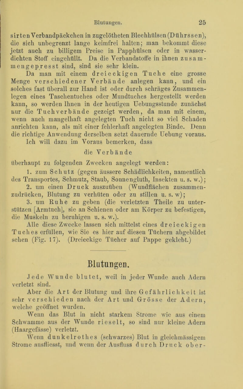 sirten Verbandpäckchen in zugelötheten Blechhülsen(Diihrssen), die sich unbegrenzt lange keimfrei halten; man bekommt diese jetzt auch zu billigem Preise in Papphülsen oder in wasser- dichten Stoff eingehüllt. Da die Verbandstoffe in ihnen zusam- mengepresst sind, sind sie sehr klein. Da man mit einem dreieckigen Tuche eine grosse Menge verschiedener Verbände anlegen kann, und ein solches fast überall zur Hand ist oder durch schräges Zusammen- legen eines Taschentuches oder Mundtuches hergestellt werden kann, so werden Ihnen in der heutigen Uebungsstunde zunächst nur die Tuch verbände gezeigt werden, da man mit einem, wenn auch mangelhaft angelegten Tuch nicht so viel Schaden anrichten kann, als mit einer fehlerhaft angelegten Binde. Denn die richtige Anwendung derselben setzt dauernde Uebung voraus. Ich will dazu im Voraus bemerken, dass die Verbände überhaupt zu folgenden Zwecken angelegt werden: 1. zum Schutz (gegen äussere Schädlichkeiten, namentlich des Transportes, Schmutz, Staub, Sonnengluth, Insekten u. s. w.); 2. um einen Druck auszuüben (Wundflächen zusammen- zudrücken, Blutung zu verhüten oder zu stillen u. s. w); 3. um Ruhe zu geben (die verletzten Theile zu unter- stützen [Armtuch], sie an Schienen oder am Körper zu befestigen, die Muskeln zu beruhigen u. s. w.). Alle diese Zwecke lassen sich mittelst eines dreieckigen T u ches erfüllen, wie Sie es hier auf diesen Tüchern abgebildet sehen (Fig. 17). (Dreieckige Tücher auf Pappe geklebt.) Blutungen. Jede Wunde blutet, weil in jeder Wunde auch Adern verletzt sind. Aber die Art der Blutung und ihre Gefährlich keit ist sehr verschieden nach der Art und Grösse der Adern, welche geöffnet wurden. Wenn das Blut in nicht starkem Strome wie aus einem Schwamme aus der Wunde rieselt, so sind nur kleine Adern (Haargefässe) verletzt. Wenn dunkelrot lies (schwarzes) Blut in gleich massigem Strome ausfliesst, und wenn der Ausfluss durch Druck ober-