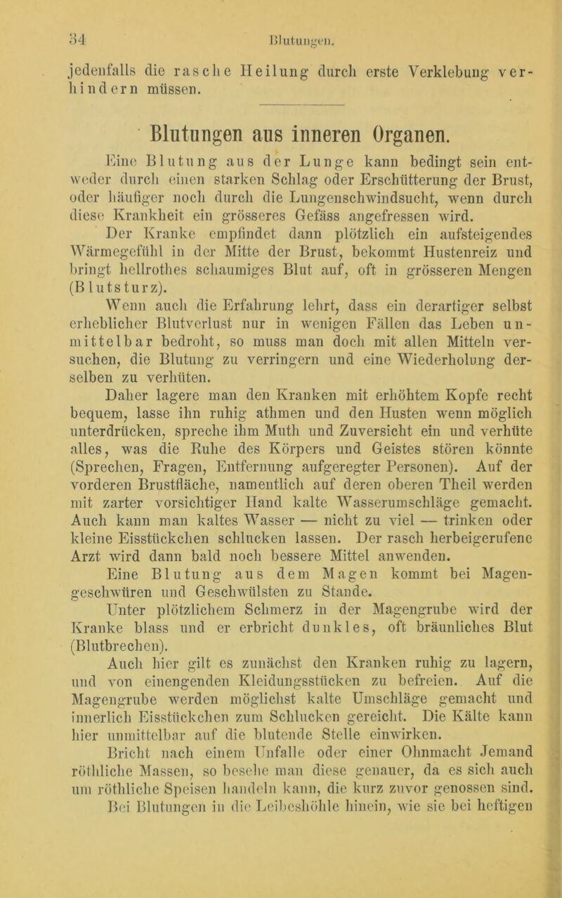 jedenfalls die rasche Heilung durch erste Verklebung ver- hindern müssen. Blutungen aus inneren Organen. Eine Blutung aus der Lunge kann bedingt sein ent- weder durch einen starken Schlag oder Erschütterung der Brust, oder 1 läufiger noch durch die Lungenschwindsucht, wenn durch diese Krankheit ein grösseres Gefäss angefressen wird. Der Kranke empfindet dann plötzlich ein aufsteigendes Wärmegefühl in der Mitte der Brust, bekommt Hustenreiz und bringt hellrothes schaumiges Blut auf, oft in grösseren Mengen (B luts turz). Wenn auch die Erfahrung lehrt, dass ein derartiger selbst erheblicher Blutverlust nur in wenigen Fällen das Leben un- mittelbar bedroht, so muss man doch mit allen Mitteln ver- suchen, die Blutung zu verringern und eine Wiederholung der- selben zu verhüten. Daher lagere man den Kranken mit erhöhtem Kopfe recht bequem, lasse ihn ruhig athmen und den Husten wenn möglich unterdrücken, spreche ihm Muth und Zuversicht ein und verhüte alles, was die Ruhe des Körpers und Geistes stören könnte (Sprechen, Fragen, Entfernung aufgeregter Personen). Auf der vorderen Brustfläche, namentlich auf deren oberen Theil werden mit zarter vorsichtiger Hand kalte Wasserumschläge gemacht. Auch kann man kaltes Wasser — nicht zu viel — trinken oder kleine Eisstückchen schlucken lassen. Der rasch herbeigerufene Arzt wird dann bald noch bessere Mittel anwenden. Eine Blutung aus dem Magen kommt bei Magen- geschwüren und Geschwülsten zu Stande. Unter plötzlichem Schmerz in der Magengrube wird der Kranke blass und er erbricht dunkles, oft bräunliches Blut (Blutbrechen). Auch hier gilt es zunächst den Kranken ruhig zu lagern, und von einengenden Kleidungsstücken zu befreien. Auf die Magengrube werden möglichst kalte Umschläge gemacht und innerlich Eisstückchen zum Schlucken gereicht. Die Kälte kann hier unmittelbar auf die blutende Stelle einwirken. Bricht nach einem Unfälle oder einer Ohnmacht Jemand röthliche Massen, so besehe man diese genauer, da es sich auch um röthliche Speisen handeln kann, die kurz zuvor genossen sind. Bei Blutungen in die Leibeshöhle hinein, wie sie bei heftigen