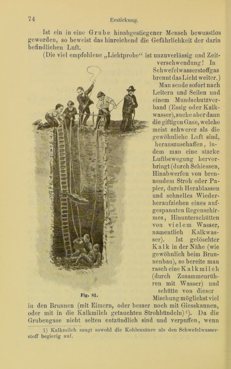 Ist ein in eine Grube hinabgestiegener Mensch bewusstlos geworden, so beweist das hinreichend die Gefährlichkeit der darin befindlichen Luft. (Die viel empfohlene „Lichtprobe“ ist unzuverlässig und Zeit- verschwendung ! In Schwefelwasserstoffgas brennt das Licht weiter.) Man sende sofort nach Leitern und Seilen und einem Mundschutzver- band (Essig oder Kalk- wasser), suche aber dann die giftigen Gase, welche meist schwerer als die gewöhnliche Luft sind, herauszuschaffen, in- dem man eine starke Luftbewegung hervor- bringt (durch Schiessen, Hinabwerfen von bren- nendem Stroh oder Pa- pier, durch Herablassen und schnelles Wieder- beraufziehen eines auf- gespannten Regenschir- mes , Hinunterschütten von vielem Wasser, namentlich Kalk Was- ser). Ist gelöschter Kalk in der Nähe (wie gewöhnlich beim Brun- nenbau), so bereite man rasch eine Kalkmilch (durch Zusammenrüh- ren mit Wasser) und schütte von dieser Mischung möglichst viel in den Brunnen (mit Eimern, oder besser noch mit Giesskannen, oder mit in die Kalkmilch getauchten Strohbündeln)'). Da die Grubengase nicht selten entzündlich sind und verpuffen, wenn 1) Kalkmilch saugt sowohl die Kohlensäure als den Schwefelwasser- stoff begierig auf.