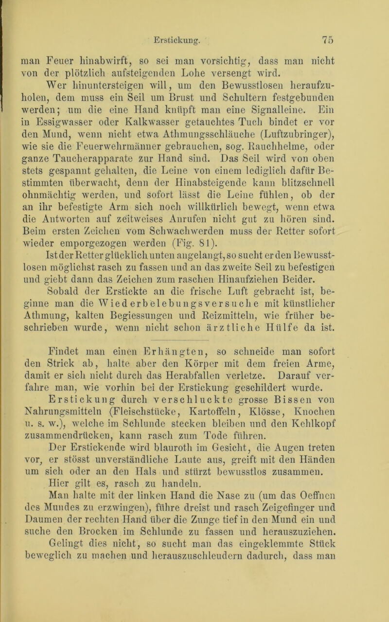 man Feuer hinabwirft, so sei man vorsichtig, dass man nicht von der plötzlich aufsteigenden Lohe versengt wird. Wer hinuntersteigen will, um den Bewusstlosen heraufzu- holen, dem muss ein Seil um Brust und Schultern festgebunden werden; um die eine Hand knüpft man eine Signalleine. Ein in Essigwasser oder Kalkwasser getauchtes Tuch bindet er vor den Mund, wenn nicht etwa Athmungsschläuche (Luftzubringer), wie sie die Feuerwehrmänner gebrauchen, sog. Rauchhelme, oder ganze Taucherapparate zur Hand sind. Das Seil wird von oben stets gespannt gehalten, die Leine von einem lediglicli dafür Be- stimmten überwacht, denn der Hinabsteigende kann blitzschnell ohnmächtig werden, und sofort lässt die Leine fühlen, ob der an ihr befestigte Arm sich noch willkürlich bewegt, wenn etwa die Antworten auf zeitweises Anrufen nicht gut zu hören sind. Beim ersten Zeichen vom Schwachwerden muss der Retter sofort wieder emporgezogen werden (Fig. 81). Ist der Retter glücklich unten angelangt, so sucht erden Bewusst- losen möglichst rasch zu fassen und an das zweite Seil zu befestigen und giebt dann das Zeichen zum raschen Hinaufziehen Beider. Sobald der Erstickte an die frische Luft gebracht ist, be- ginne man die Wied erb elebungsver suche mit künstlicher Athmung, kalten Begiessungen und Reizmitteln, wie früher be- schrieben wurde, wenn nicht schon ärztliche Hülfe da ist. Findet man einen Erhängten, so schneide man sofort den Strick ab, halte aber den Körper mit dem freien Arme, damit er sich nicht durch das Herabfallen verletze. Darauf ver- fahre man, wie vorhin bei der Erstickung geschildert wurde. Erstickung durch verschluckte grosse Bissen von Nahrungsmitteln (Fleischstücke, Kartoffeln, Klösse, Knochen u. s. w.), welche im Schlunde stecken bleiben und den Kehlkopf zusammendrücken, kann rasch zum Tode führen. Der Erstickende wird blauroth im Gesicht, die Augen treten vor, er stösst unverständliche Laute aus, greift mit den Händen um sich oder an den Hals und stürzt bewusstlos zusammen. Hier gilt es, rasch zu handeln. Man halte mit der linken Hand die Nase zu (um das Oeffncn des Mundes zu erzwingen), führe dreist und rasch Zeigefinger und Daumen der rechten Hand über die Zunge tief in den Mund ein und suche den Brocken im Schlunde zu fassen und herauszuziehen. Gelingt dies nicht, so sucht man das eingeklemmte Stück beweglich zu machen und herauszuschleudern dadurch, dass man