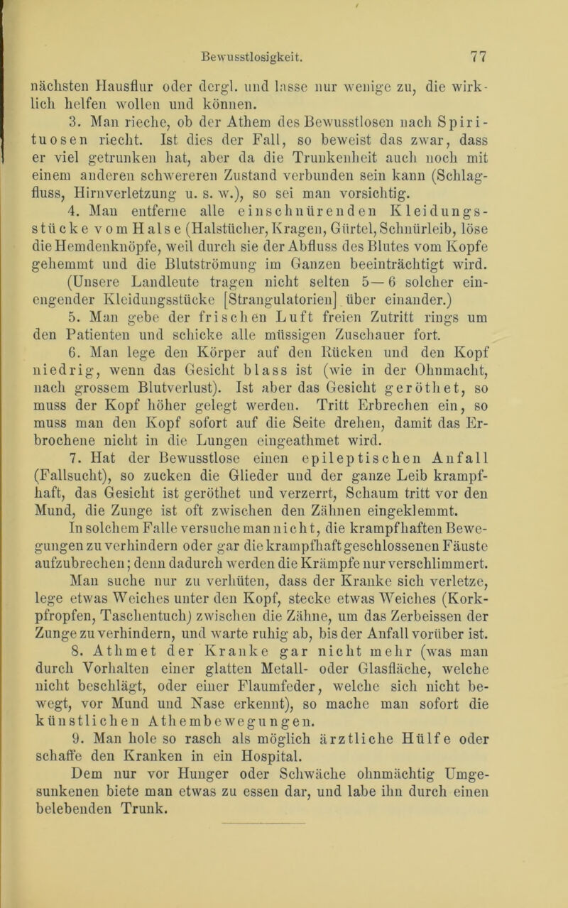 nächsten Hausflur oder dcrgl. und lasse nur wenige zu, die wirk- lich helfen wollen und können. 3. Man rieche, ob der Athem des Bewusstlosen nach Spiri- tuosen riecht. Ist dies der Fall, so beweist das zwar, dass er viel getrunken hat, aber da die Trunkenheit auch noch mit einem anderen schwereren Zustand verbunden sein kann (Schlag- fluss, Hirnverletzung u. s. w.), so sei man vorsichtig. 4. Man entferne alle einschnürenden Kleidungs- stücke vom Halse (Halstücher,Kragen, Gürtel,Schnürleib, löse die Hemdenknöpfe, weil durch sie der Abfluss des Blutes vom Kopfe gehemmt und die Blutströmung im Ganzen beeinträchtigt wird. (Unsere Landleute tragen nicht selten 5— 6 solcher ein- engender Kleidungsstücke [Strangulatorien] über einander.) 5. Man gebe der frischen Luft freien Zutritt rings um den Patienten und schicke alle mtissigen Zuschauer fort. 6. Man lege den Körper auf den Rücken und den Kopf niedrig, wenn das Gesicht blass ist (wie in der Ohnmacht, nach grossem Blutverlust). Ist aber das Gesicht geröthet, so muss der Kopf höher gelegt werden. Tritt Erbrechen ein, so muss man den Kopf sofort auf die Seite drehen, damit das Er- brochene nicht in die Lungen eingeathmet wird. 7. Hat der Bewusstlose einen epileptischen Anfall (Fallsucht), so zucken die Glieder und der ganze Leib krampf- haft, das Gesicht ist geröthet und verzerrt, Schaum tritt vor den Mund, die Zunge ist oft zwischen den Zähnen eingeklemmt. In solchem Falle versuche man nicht, die krampfhaften Bewe- gungen zu verhindern oder gar die krampfhaft geschlossenen Fäuste aufzubrechen; denn dadurch werden die Krämpfe nur verschlimmert. Man suche nur zu verhüten, dass der Kranke sich verletze, lege etwas Weiches unter den Kopf, stecke etwas Weiches (Kork- pfropfen, Taschentuch) zwischen die Zähne, um das Zerbeissen der Zunge zu verhindern, und warte ruhig ab, bis der Anfall vorüber ist. 8. Athmet der Kranke gar nicht mehr (was man durch Vorhalten einer glatten Metall- oder Glasfläche, welche nicht beschlägt, oder einer Flaumfeder, welche sich nicht be- wegt, vor Mund und Nase erkennt), so mache man sofort die künstlichen Athembcwegungen. 9. Man hole so rasch als möglich ärztliche Hülfe oder schaffe den Kranken in ein Hospital. Dem nur vor Hunger oder Schwäche ohnmächtig Umge- sunkenen biete man etwas zu essen dar, und labe ihn durch einen belebenden Trunk.