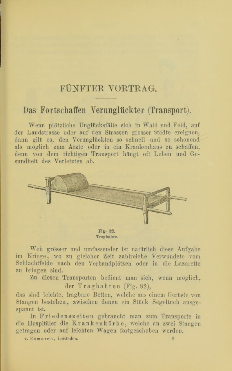 FÜNFTER VORTRAG. Das Fortschaffen Verunglückter (Transport). Wenn plötzliche Unglücksfälle sich in Wald und Feld, auf der Landstrasse oder auf den Strassen grosser Städte ereignen, dann gilt es, den Verunglückten so schnell und so schonend als möglich zum Arzte oder in ein Krankenhaus zu schaffen, denn von dem richtigen Transport hängt oft Leben und Ge- sundheit des Verletzten ab. Fiff. 82. Tragbahre. Weit grösser und umfassender ist natürlich diese Aufgabe im Kriege, wo zu gleicher Zeit zahlreiche Verwundete vom Schlachtfelde nach den Verbandplätzen oder in die Lazarette zu bringen sind. Zu diesen Transporten bedient man sich, wenn möglich, der Tragbahren (Fig. 82), das sind leichte, tragbare Betten, welche aus einem Gerüste von Stangen bestehen, zwischen denen ein Stück Segeltuch ausge- spannt ist. In Friedenszeiten gebraucht man zum Transporte in die Hospitäler die Krankenkörbe, welche an zwei Stangen getragen oder auf leichten Wagen fortgeschoben werden, v. Esmaroh, Leitfaden. ß